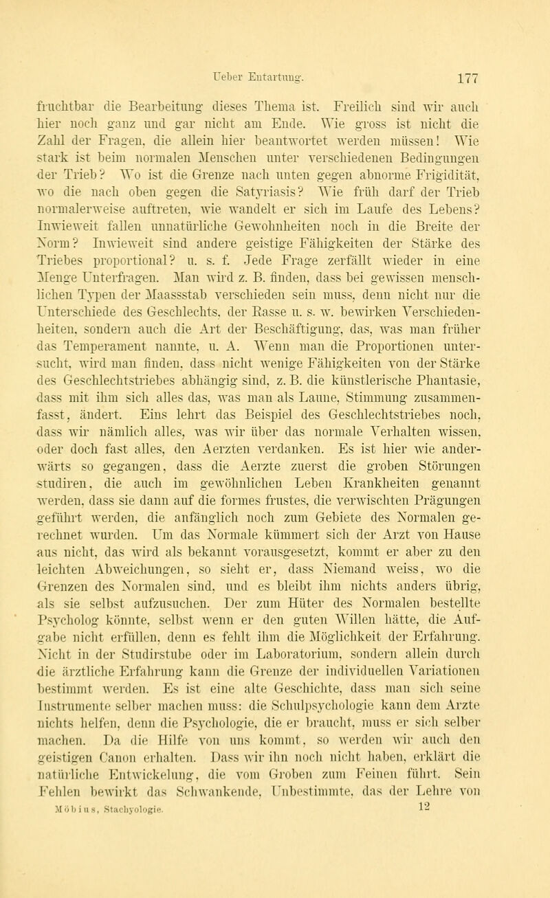 fruchtbar die Bearbeitung- dieses Thema ist. Freilich sind wir auch hier noch ganz und gar nicht am Ende. Wie gross ist nicht die Zahl der Fragen, die allein hier beantwortet werden müssen! Wie stark ist beim normalen Menschen unter verschiedenen Bedingungen der Trieb ? Wo ist die Grenze nach unten gegen abnorme Frigidität, wo die nach oben gegen die Satyriasis? Wie früh darf der Trieb normalerweise auftreten, wie wandelt er sich im Laufe des Lebens? Liwieweit fallen unnatürliche Gewohnheiten noch in die Breite der Xorm? Liwieweit sind andere geistige Fälligkeiten der Stärke des Triebes proportional? u. s. f Jede Frage zerfällt wieder in eine Menge Uuterfragen. Man wird z. B. finden, dass bei gewissen mensch- lichen Typen der Maassstab verschieden sein niuss, denn nicht nur die Unterschiede des Geschlechts, der Easse u. s. w. bewirken Verschieden- heiten, sondern auch die Art der Beschäftigung, das, was man früher das Temperament nannte, u. A. Wenn man die Proportionen unter- sucht, wird man finden, dass nicht wenige Fähigkeiten von der Stärke des Geschlechtstriebes abhängig sind, z. B. die künstlerische Phantasie, ■dass mit ihm sich alles das, was man als Laune, Stimmung zusammen- fasst, ändert. Eins lehrt das Beispiel des Geschlechtstriebes noch, dass wir nämlich alles, was wir über das normale Verhalten wissen, •oder doch fast alles, den Aerzten verdanken. Es ist hier wie ander- wärts so gegangen, dass die Aerzte zuerst die groben Störungen Studiren. die auch im gewöhnlichen Leben Krankheiten genannt werden, dass sie dann auf die fornies frustes, die verwischten Prägungen geführt werden, die anfänglich noch zum Gebiete des Normalen ge- rechnet wurden. Um das Normale kümmert sich der Arzt von Hause aus nicht, das wird als bekannt vorausgesetzt, kommt er aber zu den leichten Abweichungen, so sieht er, dass Niemand weiss, wo die Grenzen des Normalen sind, und es bleibt ihm nichts anders übrig, als sie selbst aufzusuchen. Der zum Hüter des Normalen bestellte Psycholog könnte, selbst wenn er den guten Willen hätte, die Auf- g-abe nicht erfüllen, denn es fehlt ihm die Möglichkeit der Erfahrung. Nicht in der Studirstube oder im Laboratorium, sondern allein durch die ärztliche Erfahrung kann die Grenze der individuellen Variationen bestimmt werden. Es ist eine alte Geschichte, dass man sich seine Listrumente selber machen muss: die Schulpsychologie kann dem Arzte nichts helfen, denn die Psychologie, die er braucht, muss er sich selber machen. Da die Hilfe von uns kommt, so werden wir auch den geistigen Canon erhalten. Dass wir ihn noch nicht haben, erklärt die natürliche Entwickehing, die vom Groben zum Feineu führt. Sein Fehlen bewirkt das Schwankende, rnbestimmte, das der Lehre von