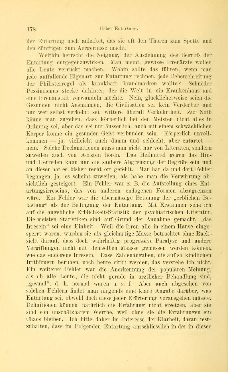 der Entartung- noch anhaftet, das sie oft den Thoren zum Spotte und den Zünftigen zum Aergernisse macht. Weithin herrscht die Neigung-, der Ausdehnung des Begriffs der Entartung entgegenzuwirken. Man meint, gewisse Irrenärzte wollen alle Leute verrückt machen. Wohin sollte das führen, wenn man jede auffallende Eig-enart zur Entartung' rechnen, jede Ueberschreitung^ der Philisterregel als krankhaft brandmarken wollte? Schnöder Pessimismus stecke dahinter, der die Welt in ein Krankenhaus und eine Irrenanstalt verwandeln möchte. Nein, g-lücklicherweise seien die Gesunden nicht Ausnahmen, die Civilisation sei kein Verderber und nur wer selbst verkehrt sei, wittere überall Verkehrtheit. Zur Noth könne man zugeben, dass körperlich bei den Meisten nicht alles in Ordnung- sei, aber das sei nur äusserlich, auch mit einem schwächlichen Körper könne ein gesunder Geist verbunden sein. Körperlich unvoll- kommen — ja, vielleicht auch dumm und schlecht, aber entartet — nein. Solche Declamationen muss man nicht nur von Literaten, sondern zuweilen auch von Aerzten hören. Das Heilmittel gegen das Hin- und Herreden kann nur die saubere Abgrenzung der Begriffe sein und an dieser hat es bisher recht oft gefehlt. Man hat da und dort Fehler begangen, ja, es scheint zuweilen, als habe man die Verwirrung ab- sichtlich gesteigert. Ein Fehler w^ar z. B. die Aufstellung eines Ent- artungsirreseins, das von anderen endogenen Formen abzugrenzen wäre. Ein Fehler war die übermässige Betonung der „erblichen Be- lastung als der Bedingung der Entartung. Mit Erstaunen sehe ich auf die angebliche Erblichkeit-Statistik der psychiatrischen Literatur, Die meisten Statistiken sind auf Grund der Annahme gemacht, „das Irresein sei eine Einheit. Weil die Irren alle in einem Hause einge- sperrt waren, wurden sie als gleichartige Masse betrachtet ohne Eück- sieht darauf, dass doch wahrhaftig progressive Paralj^se und andere Vergiftungen nicht mit demselben Maasse gemessen werden können,, wie das endogene Irresein. Dass Zahlenangaben, die auf so kindlichen Irrthümern beruhen, noch heute citirt werden, das verstehe ich nicht. Ein weiterer Fehler war die i^nerkennung der populären Meinung, als ob alle Leute, die nicht gerade in ärztlicher Behandlung sind, „gesund, d. h. normal wären u. s. f. Aber auch abgesehen von solchen Fehlern findet man nirgends eine klare Angabe darüber, was Entartung sei, obwohl doch diese jeder Erörterung vorausgehen müsste. Definitionen können natürlich die Erfahrung nicht ersetzen, aber sie sind von unschätzbarem Werthe, weil ohne sie die Erfahrungen ein Chaos bleiben. Ich bitte daher im Interesse der Klarheit, daran fest- zuhalten, dass im Folgenden Entartung ausschliesslich in der in dieser