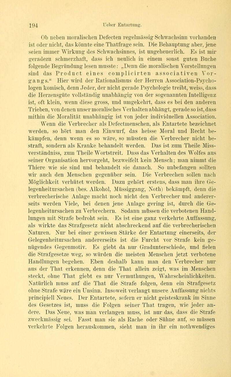 Ob neben moralischen Defecten regelmässig Schwachsinn vorhanden ist oder nicht, das könnte eine Thatfrage sein. Die Behauptung aber, jene seien immer Wirkung des Schwachsinnes, ist ungeheuerlich. Es ist mir geradezu schmerzhaft, dass ich neulich in einem sonst guten Buche folgende Begründung lesen musste: „Denn die moralischen Vorstellungen sind das Pro du et eines complicirten associativen Vor- gangs. Hier wird der Rationalismus der Herren Association-Psjxho- logen komisch, denn Jeder, der nicht gerade Psychologie treibt, weiss, dass die Herzensgute vollständig unabhängig von der sogenannten Intelligenz ist, oft klein, wenn diese gross, und umgekehrt, dass es bei den anderen Trieben, von denen unser moralisches Verhalten abhängt, gerade so ist, dass mithin die Moralität unabhängig ist von jeder individuellen Association. Wenn die Verbrecher als Defectmenschen, als Entartete bezeichnet werden, so hört man den Einwurf, das heisse Moral und Recht be- kämpfen, denn wenn es so wäre, so müssten die Verbrecher nicht be- straft, sondern als Kranke behandelt werden. Das ist zum Theile Miss- verständniss, zum Theile Wortstreit. Dass das Verhalten des Wolfes aus seiner Organisation hervorgeht, bezweifelt kein Mensch; man nimmt die Thiere wie sie sind und behandelt sie danach. So unbefangen sollten wir auch den Menschen gegenüber sein. Die Verbrechen sollen nach Möglichkeit verhütet werden. Dazu gehört erstens, dass man ihre Ge- legenheitursachen (bes. Alkohol, Müssiggang, Noth) bekämpft, denn die verbrecherische Anlage macht noch nicht den Verbrecher und anderer- seits werden Viele, bei denen jene Anlage gering ist, durch die Ge- legenheitursachen zu Verbrechern. Sodann müssen die verbotenen Hand- lungen mit Strafe bedroht sein. Es ist eine ganz verkehrte Auffassung, als wirkte das Strafgesetz nicht abschreckend auf die verbrecherischen Naturen. Nur bei einer gewissen Stärke der Entartung einerseits, der Gelegenheitursachen andererseits ist die Furcht vor Strafe kein ge- nügendes Gegenmotiv. Es giebt da nur Gradunterschiede, und fielen die Strafgesetze weg, so würden die meisten Menschen jetzt verbotene Handlungen begehen. Eben deshalb kann man den Verbrecher nur aus der That erkennen, denn die That allein zeigt, was im Menschen steckt, ohne That giebt es nur Vermuthungen, Wahrscheinlichkeiten. Natürlich muss auf die That die Strafe folgen, denn ein Strafgesetz ohne Strafe wäre ein Unsinn. Insoweit verlangt unsere Auffassung nichts principiell Neues. Der Entartete, sofern er nicht geisteskrank im Sinne des Gesetzes ist, muss die Folgen seiner That tragen, wie jeder an- dere. Das Neue, was man verlangen muss, ist nur das, dass die Strafe zweckmässig sei. Fasst man sie als Rache oder Sühne auf, so müssen verkehrte Folgen herauskommen, sieht man in ihr ein nothwendiges