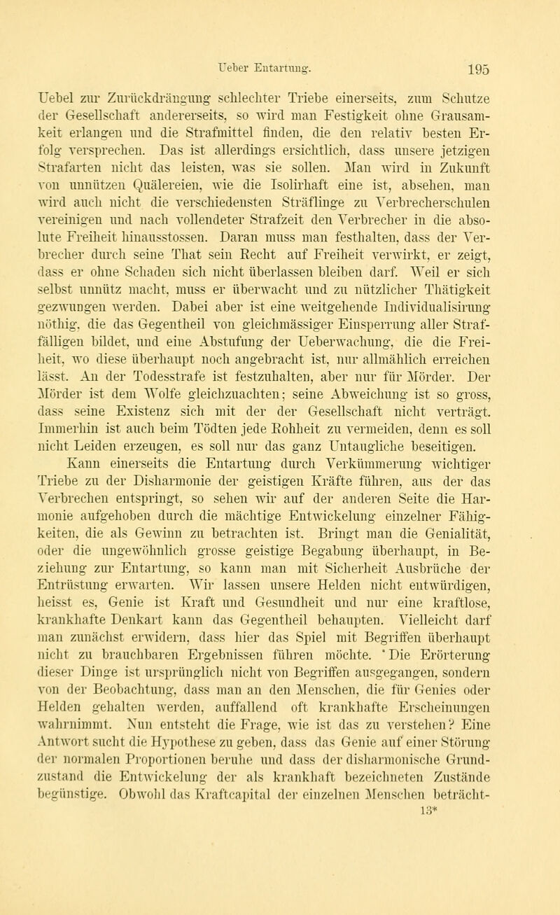 Uebel zur Ziirückdrärtgimg sclilecliter Triebe einerseits, zum Sclmtze der Gesellschaft andererseits, so wird man Festigkeit ohne Grausam- keit erlangen und die Strafmittel finden, die den relativ besten Er- folg yersprecheu. Das ist allerdings ersichtlich, dass unsere jetzigen strafarten nicht das leisten, was sie sollen. Man wird in Zukunft von unnützen Quälereien, wie die Isolirhaft eine ist, absehen, man Avird auch nicht die verschiedensten Sträflinge zu Yerbrecherschulen vereinigen und nach vollendeter Strafzeit den Verbrecher in die abso- lute Freilieit hinausstossen. Daran muss man festhalten, dass der Ver- brecher durch seine That sein Recht auf Freiheit verwirkt, er zeigt, dass er ohne Schaden sich nicht überlassen bleiben darf. Weil er sich selbst unnütz macht, muss er überwacht und zu nützlicher Thätigkeit gezwungen werden. Dabei aber ist eine weitgehende Individualisirung nöthig. die das Gegentheil von gleichmässiger Einsperrung aller Straf- fälligen bildet, und eine Abstufung der üeberwachung, die die Frei- heit, wo diese überhaupt noch angebracht ist, nur allmählich erreichen lässt. An der Todesstrafe ist festzuhalten, aber nur für Mörder. Der Mörder ist dem Wolfe gleichzuachten; seine Abweichung ist so gross, dass seine Existenz sich mit der der Gesellschaft nicht verträgt. Immerhin ist auch beim Tödten jede Eohheit zu vermeiden, denn es soll nicht Leiden erzeugen, es soll nur das ganz Untaugliche beseitigen. Kann einerseits die Entartung durch Verkümmerung wichtiger Triebe zu der Disharmonie der geistigen Kräfte führen, aus der das Verbrechen entspringt, so sehen wii' auf der anderen Seite die Har- monie aufgehoben durch die mächtige Entwickelung einzelner Fähig- keiten, die als Gewinn zu betrachten ist. Bringt man die Genialität, oder die ungewöhnlich grosse geistige Begabung überhaupt, in Be- ziehung zur Entartung, so kann man mit Sicherheit Ausbrüche der Entrüstung erwarten. Wir lassen unsere Helden nicht entwürdigen, heisst es, Genie ist Kraft und Gesundheit und nur eine kraftlose, krankhafte Denkart kann das Gegentheil behaupten. Vielleicht darf man zunächst erwidern, dass hier das Spiel mit Begriifen überhaupt nicht zu brauchbaren Ergebnissen führen möchte. 'Die Erörterung dieser Dinge ist ursprünglich nicht von Begriifen ausgegangen, sondern von der Beobachtung, dass man an den Menschen, die für Genies oder Helden gehalten werden, auffallend oft krankhafte Erscheinungen wahrnimmt. Nun entsteht die Frage, wie ist das zu verstehen? Eine Antwort sucht die Hypothese zu geben, dass das Genie auf einer Störung der normalen Proportionen beruhe und dass der disliarmonische Grund- zustand die Entwickelung der als krankhaft bezeichneten Zustände begünstige. Obwohl das Kraftcapital dei- einzelnen Menschen beträcht- 13*