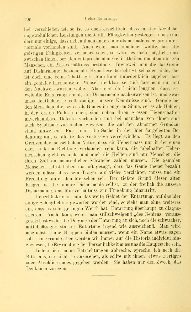 lieh verschieden ist, so ist es doch ersichtlich, dass in der Regel bei ungewöhnlichen Leistungen nicht alle Fähigkeiten gesteigert sind, son- dern nur einige, dass neben ihnen andere nur als normale oder gar unter- normale vorhanden sind. Auch wenn man annehmen wollte, dass alle geistigen Fähigkeiten vermehrt seien, so wäre es doch möglich, dass zwischen ihnen, bez. den entsprechenden Gehirntheileu, und dem übrigen Menschen ein Missverhältniss bestünde. Inwieweit nun die das Genie auf Disharmonie beziehende Hj^pothese berechtigt sei oder nicht, das ist doch eine reine Thatfrage. Man kann unbedenklich zugeben, dass ein genialer harmonischer Mensch denkbar sei und dass man nur auf den Nachweis warten wolle. Aber man darf nicht leugnen, dass, so- weit die Erfahrung reicht, die Disharmonie nachzuweisen ist, und zwar umso deutlicher, je vollständiger unsere Kenntnisse sind. Gerade bei den Menschen, die, sei es als Genies im engeren Sinne, sei es als Helden, in der ersten Reihe stehen, sind neben ihren grossen Eigenschaften unverkennbare Defecte vorhanden und bei manchen von ihnen sind auch Syndrome vorhanden gewesen, die auf den abnormen Grundzu- stand hinweisen. Fasst man die Sache in der hier dargelegten Be- deutung auf, so dürfte das Anstössige verschwinden. Es liegt an den Grenzen der menschlichen Natur, dass ein Uebermaass nur in der einen oder anderen Richtung vorhanden sein kann, die fabelhaften Ueber- nienschen giebt es nicht und auch die Helden sind nur Menschen, die ihren Zoll an menschlicher Schwäche zahlen müssen. Die genialen Menschen selbst haben uns oft gesagt, dass das Genie theuer bezahlt werden müsse, dass sein Träger auf vieles verzichten müsse und ein Fremdling unter den Menschen sei. Der tiefste Grund dieser alten Klagen ist die innere Disharmonie selbst, zu der freilich die äussere Disharmonie, das Missverhältniss zur Umgebung hinzutritt. Ueberblickt man nun das weite Gebiet der Entartung, auf das hier einige Schlaglichter geworfen worden sind, so sieht man ohne weiteres ein, dass es sehr geringen Werth hat, Entartung überhaupt zu diagno- sticiren. i^uch dann, wenn man stillschweigend „des Gehirns voraus- gesetzt, ist weder die Diagnose der Entartung an sich, noch die schwacher, mittelmässiger, starker Entartung irgend wie ausreichend. Man wird möglichst kleine Gruppen bilden müssen, wenn ein Name etwas sagen soll. Im Grunde aber werden wir immer auf die Historia individui hin- gewiesen, dieErgründung der Persönlichkeit muss uns die Hauptsache sein. Indem ich meine Betrachtungen abbreche, spreche ich noch die Bitte aus, sie nicht so anzusehen, als sollte mit ihnen etwas Fertiges oder Abschliessendes gegeben werden. Sie haben nur den Zweck, das Denken anzures-en.