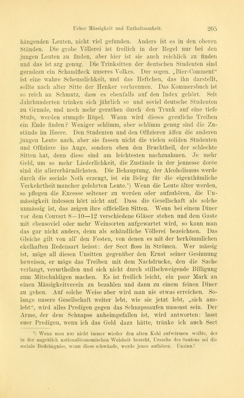 hängenden Leuten, nicht viel gefunden. Anders ist es in den oberen Ständen. Die grobe Völlerei ist freilich in der Eegel nur bei den jungen Leuten zu finden, aber hier ist sie auch reichlich zu finden und das ist arg genug. Die Trinksitten der deutschen Studenten sind geradezu ein Schandfleck unseres Volkes. Der sogen. ,.Bier-Comnient ist eine wahre Scheusslichkeit, und das Heftchen, das ihn darstellt, sollte nach alter Sitte der Henker verbrennen. Das Kommersbuch ist so reich an Schmutz, dass es ebenfalls auf den Index gehört. Seit Jahrhunderten trinken sich jährlich so und soviel deutsche Studenten zu Grunde, und noch mehr gerathen durch- den Trunk auf eine tiefe Stufe, werden stumpfe Eüpel. Wann wird dieses greuliche Treiben ein Ende finden? Weniger schlimm, aber schlimm genug sind die Zu- stände im Heere. Den Studenten und den Offizieren äffen die anderen jungen Leute nach, aber sie fassen nicht die vielen soliden Studenten und Offiziere ins Auge, sondern eben den Bruchtheil, der schlechte Sitten hat, denn diese sind am leichtesten nachzuahmen. Je mehr Geld, um so mehr Liederlichkeit, die Zustände in der jeunesse doree sind die allererbärmlichsten. Die Behauptung, der Alcoholismus werde durch die sociale Xoth erzeugt, ist ein Beleg für die eigenthümliche Verkehrtheit mancher gelehrten Leute.') Wenn die Leute älter werden, so pflegen die Excesse seltener zu werden oder aufzuhören, die Un- niässigkeit indessen hört nicht auf. Dass die Gesellschaft als solche unmässig ist, das zeigen ihre officiellen Sitten. Wenn bei einem Diner vor dem Couvert 8—10—12 verschiedene Gläser stehen und dem Gaste mit ebensoviel oder mehr Weinsorten aufgewartet wird, so kann man das gar nicht anders, denn als schändliche Völlerei bezeichnen. Das Gleiche gilt von all' den Festen, von denen es mit der herkömmlichen ekelhaften Eedensart heisst: der Sect floss in Strömen. Wer massig ist, möge all diesen Unsitten gegenüber den Ernst seiner Gesinnung beweisen, er möge das Treiben mit dem Nachdrucke, den die Sache verlangt, verurtheilen und sich nicht durch stillschweigende Billigung zum Mitschuldigen machen. Es ist freilich leicht, ein paar Mark an einen Mässigkeitverein zu bezahlen und dann zu einem feinen Diner zu gehen. Auf solche Weise aber wird man nie etwas erreichen. So- lange unsere Gesellschaft weiter lebt, wie sie jetzt lebt, ,.sich aus- lebt, wird alles Predigen gegen das Schnapssaufen umsonst sein. Der Arme, der dem Schnapse anheimgefallen ist, wird antworten: lasst euer Predigen, wenn ich das Geld dazu hätte, tränke ich aucli Sect ^) Wenn man nur nii'lit immer wieder den alten Kolü aufwärmen wollte, der in der angeblicli nati(jiialüconomisclien Weisheit besteht, Ursache des Saufens sei die sociale Bedränq-niss, wenn diese schwände, werde jenes aufhören. Unsinn!