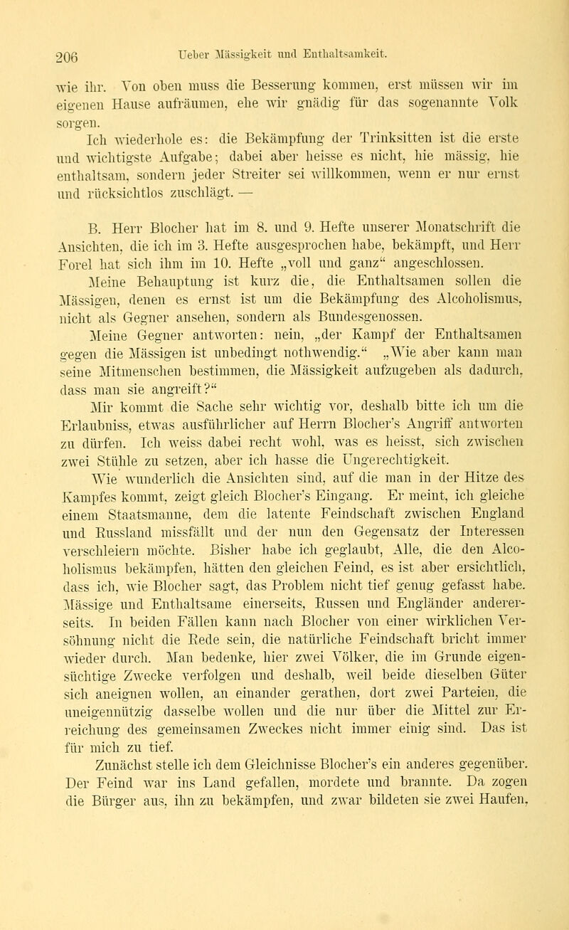 wie ihr. Von oben mnss die Besserung- kommen, erst müssen wir im eigenen Hause aufräumen, elie wir gnädig- für das sogenannte Volk sorg-en. Icli Aviederhole es: die Bekämpfung der Trinksitten ist die erste und Aviclitigste Aufgabe; dabei aber lieisse es nicht, hie massig, hie enthaltsam, sondern jeder Streiter sei willkommen, wenn er nur ernst und rücksichtlos zuschlägt. — B. Herr Blocher hat im 8. und 9. Hefte unserer Monatschrift die Ansichten, die ich im 3. Hefte ausgesprochen habe, bekämpft, und Herr Forel hat sich ihm im 10. Hefte „voll und ganz angeschlossen. Meine Behauptung ist kurz die, die Enthaltsamen sollen die Massigen, denen es ernst ist um die Bekämpfung des Alcoholismus, nicht als Gegner ansehen, sondern als Bundesgenossen. Meine Gegner antworten: nein, „der Kampf der Enthaltsamen gegen die Massigen ist unbedingt nothwendig. „Wie aber kann man seine Mitmenschen bestimmen, die Massigkeit aufzugeben als dadurch^ dass man sie angreift? Mir kommt die Sache sehr wichtig vor, deshalb bitte ich um die Erlaubniss, etwas ausführlicher auf Herrn Blocher's Angriff antworten zu dürfen. Ich w^eiss dabei recht wohl, was es heisst, sich zwischen zwei Stühle zu setzen, aber ich hasse die Ungerechtigkeit. Wie w^underlich die Ansichten sind, auf die man in der Hitze des Kampfes kommt, zeigt gleich Blocher's Eingang. Er meint, ich gleiche einem Staatsmanne, dem die latente Feindschaft zwischen England und Russland missfällt und der nun den Gegensatz der Interessen verschleiern möchte. Bisher habe ich geglaubt. Alle, die den Alco- holismus bekämpfen, hätten den gleichen Feind, es ist aber ersichtlich, dass ich, wie Blocher sagt, das Problem nicht tief genug gefasst habe. Massige und Enthaltsame einerseits, Eussen und Engländer anderer- seits. In beiden Fällen kann nach Blocher von einer wirklichen Ver- söhnung nicht die Rede sein, die natürliche Feindschaft bricht immer wieder durch. Man bedenke, hier zwei Völker, die im Grunde eigen- süchtige Zwecke verfolgen und deshalb, Aveil beide dieselben Güter sich aneignen wollen, an einander gerathen, dort zwei Parteien, die uneigennützig dasselbe wollen und die nur über die Mittel zur Er- reichung des gemeinsamen Zweckes nicht immer einig sind. Das ist für mich zu tief. Zunächst stelle ich dem Gleichnisse Blocher's ein anderes gegenüber. Der Feind war ins Land gefallen, mordete und brannte. Da zogen die Bürger aus, ihn zu bekämpfen, und zwar bildeten sie zwei Haufen,