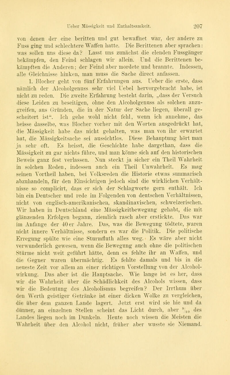 von denen der eine beritten nnd gnt bewaffnet ^Ya^. der andere zu Fuss ging- und sclilechtere Waffen hatte. Die Berittenen aber sprachen: was sollen uns diese da? Lasst uns zunächst die elenden Fussgänger bekämpfen, den Feind schlagen wir allein. Und die Berittenen be- kämpften die Anderen; der Feind aber mordete und brannte. Indessen, alle Gleichnisse hinken, man muss die Sache direct anfassen. 1. Blocher geht von fünf Erfahrungen aus. Ueber die erste, dass nämlich der Alcoholgenuss sehr viel Uebel hervorgebracht habe, ist nicht zu reden. Die zweite Erfahrung besteht darin, ..dass der Versuch diese Leiden zu beseitigen, ohne den Alcoholgenuss als solchen anzu- greifen, ans Gründen, die in der Natur der Sache liegen, überall ge- scheitert ist. Ich gehe wohl nicht fehl, wenn ich annehme, das heisse dasselbe, was Blocher vorher mit den Worten ausgedrückt hat, die Massigkeit habe das nicht gehalten, was man von ihr erwartet hat, die Zuässigkeitsache sei aussichtlos. Diese Behauptung hört man ja sehr oft. Es heisst, die Geschichte habe dargethan, dass die Massigkeit zu gar nichts führe, und man könne sich auf den historischen Beweis ganz fest verlassen. Nun steckt ja sicher ein Theil Wahrheit in solchen Eeden, indessen auch ein Theil Unwahrheit. Es mag seinen Vortheil haben, bei Yolksreden die Historie etwas summarisch abzuhandeln, für den Einsichtigen jedoch sind die wirklichen Verhält- nisse so complicirt, dass er sich der Schlagworte gern enthält. Ich bin ein Deutscher und rede im Folgenden von deutschen Verhältnissen, nicht von englisch-amerikanischen, skandinavischen, schw^eizerischen. Wir haben in Deutschland eine Mässigkeitbewegung gehabt, die mit glänzenden Erfolgen begann, ziemlich rasch aber erstickte. Das war im Anfange der 40 er Jahre. Das, was die Bewegung tödtete, waren nicht innere Verhältnisse, sondei'u es war die Politik. Die politische Erregung spülte Avie eine Sturmfluth alles Aveg. Es Aväre aber nicht verwunderlich geAvesen, Avenn die BeAvegung auch ohne die politischen Stürme nicht weit geführt hätte, denn es fehlte ihr an Waffen, und die Gegner waren übermächtig. Es fehlte damals und bis in die neueste Zeit vor allem an einer richtigen Vorstellung von der Alcohol- wirkung. Das aber ist die Hauptsache. AVie lange ist es her, dass wir die Wahrheit über die Schädlichkeit des Alcohols Avissen, dass wir die Bedeutung des Alcoholismus begreifen? Der Irrthum über den ^\'erth geistiger Getränke ist einer dicken Wolke zu vergleichen, die über dem ganzen Lande lagert. Jetzt erst wird sie hie und da dünner, an einzelnen Stellen scheint das Licht durch, aber ,0 des Landes liegen noch im Dunkeln. Heute noch Avissen die Meisten die Wahrheit über den Alcohol nicht, früher aber wusste sie Niemand.