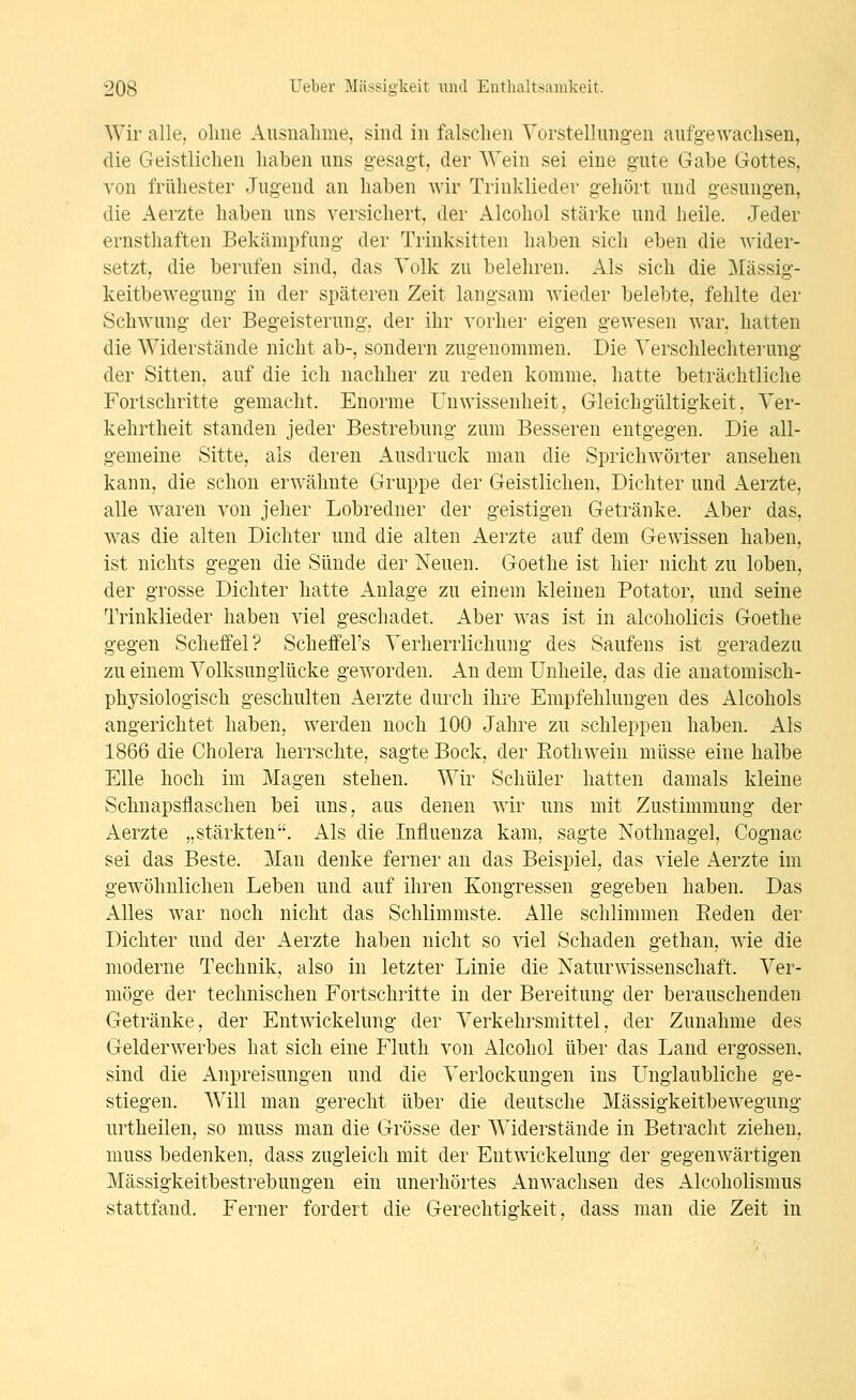 Wir alle, ohne Ausnalime, sind in falschen Vorstellungen aufgewachsen, die Geistlichen haben uns gesagt, der Wein sei eine gute Gabe Gottes, A'on frühester Jugend an haben wir Trinklieder gehört und gesungen, die Aerzte haben uns versichert, der Alcohol stärke und heile. Jeder ernsthaften Bekämpfung der Trinksitten haben sich eben die wider- setzt, die bei'ufen sind, das Volk zu belehren. Als sich die Mässig- keitbewegung in der späteren Zeit langsam wieder belebte, fehlte der Schwung der Begeisterung, der ihr vorher eigen gewesen war. hatten die Widerstände nicht ab-, sondern zugenommen. Die Verschlechterung der Sitten, auf die ich nachher zu reden komme, hatte beträchtliche Fortschritte gemacht. Enorme Unwissenheit, Gleichgültigkeit, Ver- kehrtheit standen jeder Bestrebung zum Besseren entgegen. Die all- gemeine Sitte, als deren Ausdruck man die Sprichwörter ansehen kann, die schon erwähnte Gruppe der Geistlichen, Dichter und Aerzte, alle waren von jeher Lobredner der geistigen Getränke. Aber das, was die alten Dichter und die alten Aerzte auf dem Gewissen haben, ist nichts gegen die Sünde der Neuen. Goethe ist hier nicht zu loben, der grosse Dichter hatte Anlage zu einem kleinen Potator, und seine Trinklieder haben viel geschadet. Aber was ist in alcoholicis Goethe gegen Scheffel? Scheffel's Verherrlichung des Saufens ist geradezu zu einem Volksunglücke geworden. An dem ünheile, das die anatomisch- physiologisch geschulten Aerzte durch ihre Empfehlungen des Alcohols angerichtet haben, werden noch 100 Jahre zu schleppen haben. Als 1866 die Cholera herrschte, sagte Bock, der Eothwein müsse eine halbe Elle hoch im Magen stehen. Wir Schüler hatten damals kleine Schnapsflaschen bei uns, aus denen wir uns mit Zustimmung der Aerzte „stärkten. Als die Influenza kam, sagte Nothnagel, Cognac sei das Beste. Man denke ferner an das Beispiel, das viele Aerzte im gewöhnlichen Leben und auf ihren Kongressen gegeben haben. Das Alles war noch nicht das Schlimmste. Alle schlimmen Eeden der. Dichter und der Aerzte haben nicht so viel Schaden gethan, wie die moderne Technik, also in letzter Linie die Naturwissenschaft. Ver- möge der technischen Fortschritte in der Bereitung der berauschenden Getränke, der Entwickelung der Verkehrsmittel, der Zunahme des Gelderwerbes hat sich eine Fluth von Alcohol über das Land ergossen, sind die Anpreisungen und die Verlockungen ins Unglaubliche ge- stiegen. Will man gerecht über die deutsche Mässigkeitbewegung urtheilen, so muss man die Grösse der Widerstände in Betracht ziehen, muss bedenken, dass zugleich mit der Entwickelung der gegenwärtigen Mässigkeitbestrebungen ein unerhörtes Anwachsen des Alcoholismus stattfand. Ferner fordert die Gerechtigkeit, dass man die Zeit in