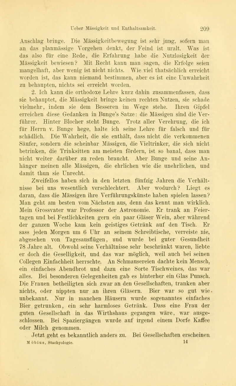 Anschlag l)ringe. Die Mässigkeitbeweguug ist sehr jung, sofern man an das planmässige Vorgehen denkt, der Feind ist uralt. Was ist das also für eine Eede, die Erfahrung habe die Nutzlosigkeit der Massigkeit bewiesen? Mit Eecht kann man sagen, die Erfolge seien mangelhaft, aber wenig ist nicht nichts. Wie viel thatsächlich erreicht worden ist. das kann niemand bestimmen, aber es ist eine Unwahrheit zu behaupten, nichts sei erreicht worden. 2. Ich kann die orthodoxe Lehre kurz dahin zusammenfassen, dass sie behauptet, die Massigkeit bringe keinen rechten Nutzen, sie schade vielmehr, indem sie dem Besseren im Wege stehe. Ihren Gipfel erreichen diese Gedanken in Bunge's Satze: die Massigen sind die Ver- führer. Hinter Blocher steht Bunge. Trotz aller Verehrung, die ich für Herrn v. Bunge hege, halte ich seine Lehre für falsch und für schädlich. Die Wahi'heit, die sie enthält, dass nicht die verkommenen Säufer, sondern die scheinbar Massigen, die Vieltrinker, die sich nicht betrinken, die Trinksitten am meisten fördern, ist so banal, dass man nicht weiter darüber zu reden braucht. Aber Bunge und seine An- hänger meinen alle Massigen, die ehrlichen wie die unehrlichen, und damit thun sie Unrecht. Zweifellos haben sich in den letzten fünfzig Jahren die Verhält- nisse bei uns wesentlich verschlechtert. Aber wodurch? Liegt es daran, dass die Massigen ihre Verführungskünste haben spielen lassen? Man geht am besten vom Nächsten aus, denn das kennt man wirklich. Mein Grossvater war Professor der Astronomie. Er trank an Feier- tagen und bei Festlichkeiten gern ein paar Gläser Wein, aber während der ganzen Woche kam kein geistiges Getränk auf den Tisch. Er sass jeden Morgen um 6 Uhr an seinem Schreibtische, verreiste nie, abgesehen von Tagesausflügen, und wurde bei guter Gesundheit 78 Jahre alt. Obwohl seine Verhältnisse sehr beschränkt waren, liebte er doch die Geselligkeit, und das war möglich, weil auch bei seinen Collegen Einfachheit herrschte. An Schmausereien dachte kein Mensch, ein einfaches Abendbrot und dazu eine Sorte Tischweines, das war alles. Bei besonderen Gelegenheiten gab es hinterher ein Glas Punsch. Die Frauen betheiligten sich zwar an den Gesellschaften, tranken aber nichts, oder nippten nur an ihren Gläsern. Bier war so gut wie. unbekannt. Nur in manchen Häusern wurde sogenanntes einfaches Bier getrunken, ein sehr harmloses Getränk. Dass eine Frau der guten Gesellschaft in das Wirthshaus gegangen wäre, war ausge- schlossen. Bei Spaziergängen wurde auf irgend einem Dorfe Kaffee oder Milch genommen. Jetzt geht es bekanntlich anders zu. Bei Gesellschaften erscheinen M ö b i u s, Stachyoloßie. 14