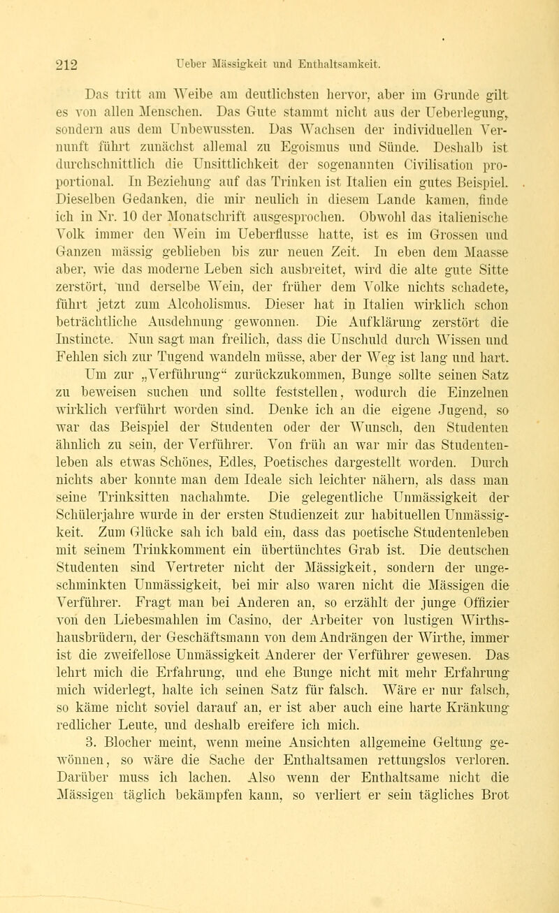 Das tritt am AVeibe am deutlichsten hervor, aber im Grunde gilt es von allen Menschen. Das Gute stammt nicht aus der Ueberlegung^ sondern aus dem Unbewussten. Das Wachsen der individuellen Ver- nunft führt zunächst allemal zu Egoismus und Sünde. Deshalb ist durchschnittlich die Unsittlichkeit der sogenannten Civilisation pro- portional. In Beziehung auf das Trinken ist Italien ein gutes Beispiel. Dieselben Gedanken, die mir neulich in diesem Lande kamen, finde ich in Nr. 10 der Monatschrift ausgesprochen. Obwohl das italienische Volk immer den Wein im Ueberflusse hatte, ist es im Grossen und Ganzen massig geblieben bis zur neuen Zeit. In eben dem Maasse aber, wie das moderne Leben sich ausbreitet, wird die alte gute Sitte zerstört, und derselbe Wein, der früher dem Volke nichts schadete^ führt jetzt zum xA^lcoholismus. Dieser hat in Italien wirklich schon beträchtliche Ausdehnung gewonnen. Die Aufklärung zerstört die Instincte. Nun sagt man freilich, dass die Unschuld durch Wissen und Fehlen sich zur Tugend wandeln müsse, aber der Weg ist lang und hart. Um zur „Verführung zurückzukommen, Bunge sollte seinen Satz zu beweisen suchen und sollte feststellen, wodurch die Einzelnen wirklich verführt worden sind. Denke ich an die eigene Jugend, so war das Beispiel der Studenten oder der Wunsch, den Studenten ähnlich zu sein, der Verführer. Von früli an war mir das Studenten- leben als etwas Schönes, Edles, Poetisches dargestellt worden. Durch nichts aber konnte man dem Ideale sich leichter nähern, als dass man seine Trinksitten nachahmte. Die gelegentliche Unmässigkeit der Schülerjahre wurde in der ersten Studienzeit zur habituellen Unmässig- keit. Zum Glücke sah ich bald ein, dass das poetische Studentenleben mit seinem Trinkkomment ein übertünchtes Grab ist. Die deutschen Studenten sind Vertreter nicht der Massigkeit, sondern der unge- schminkten Unmässigkeit, bei mir also waren nicht die Massigen die Verführer. Fragt man bei Anderen an, so erzählt der junge Offizier von den Liebesmahlen im Casino, der Arbeiter von lustigen Wirths- hausbrüdern, der Geschäftsmann von dem Andrängen der Wirthe, immer ist die zweifellose Unmässigkeit Anderer der Verführer gewesen. Das lehrt mich die Erfahrung, und ehe Bunge nicht mit mehr Erfahrung mich widerlegt, halte ich seinen Satz für falsch. Wäre er nur falsch,, so käme nicht soviel darauf an, er ist aber auch eine harte Kränkung redlicher Leute, und deshalb ereifere ich mich. 3. Blocher meint, wenn meine Ansichten allgemeine Geltung ge- wönnen, so wäre die Sache der Enthaltsamen rettungslos verloren. Darüber muss ich lachen. Also wenn der Enthaltsame nicht die Massigen täglich bekämpfen kann, so verliert er sein tägliches Brot