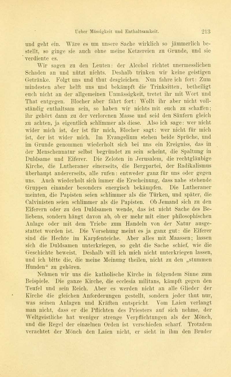 und geht ein. Wäre es um unsere Sache wirklich so jämmerlich be- stellt, so ginge sie auch ohne meine Ketzereien zu Grunde, und sie verdiente es. Wir sagen zu den Leuten: der Alcohol richtet unermesslichen Schaden an und nützt nichts. Deshalb trinken wir keine geistigen Getränke. Folgt uns und thut desgleichen. Nun fahre ich fort: Zum mindesten aber helft uns und bekämpft die Trinksitten, betheiligt euch nicht an der allgemeinen Unmässigkeit, tretet ihr mit Wort und That entgegen. Blocher aber fährt fort: Wollt ihr aber nicht voll- ständig enthaltsam sein, so haben wir nichts mit euch zu schaffen; ihr gehört dann zu der verloreneu Masse und seid den Säufern gleich zu achten, ja eigentlich schlimmer als diese. Also ich sage: wei' nicht wider mich ist, der ist für mich, Blocher sagt: wer nicht für mich ist, der ist wider mich. Im Evangelium stehen beide Sprüche, und im Grunde genommen wiederholt sich bei uns ein Ereigniss, das in der Menschennatur selbst begründet zu sein scheint, die Spaltung in Duldsame und Eiferer. Die Zeloten in Jerusalem, die rechtgläubige Kirche, die Lutheraner einerseits, die Bergpartei, der ßadikalismus überhaupt andererseits, alle rufen: entw^eder ganz für uns oder gegen uns. Auch wiederholt sich immer die Erscheinung, dass nahe stehende Gruppen einander besonders energisch bekämpfen. Die Lutheraner meinten, die Papisten seien schlimmer als die Türken, und später, die Calvinisten seien schlimmer als die Papisten. Ob Jemand sich zu den Eiferern oder zu den Duldsamen wende, das ist nicht Sache des Be- liebens, sondern hängt davon ab, ob er mehr mit einer philosophischen Anlage oder mit dem Triebe zum Handeln von der Natur ausge- stattet worden ist. Die Vorsehung meint es ja ganz gut: die Eiferer sind die Hechte im Karpfenteiche. Aber alles mit Maassen; lassen sich die Duldsamen unterkriegen, so geht die Sache schief, Avie die Geschichte beweist. Deshalb will ich mich nicht unterkriegen lassen, und ich bitte die, die meine Meinung theilen, nicht zu den „stummen Hunden zu gehören. Nehmen wir uns die katholische Kirche in folgendem Sinne zum Beispiele. Die ganze Kirche, die ecclesia militans, kämpft gegen den Teufel und sein Eeich. Aber es w^erden nicht an alle Glieder der Kirche die gleichen Anforderungen gestellt, sondern jeder thut nur, w^as seinen Anlagen und Kräften entspricht. Vom Laien verlangt man nicht, dass er die Pflichten des Priesters auf sich nehme, der W'eltgeistliche hat weniger strenge Verpflichtungen als der Mönch, und die Regel der einzelnen Orden ist verschieden scharf. Trotzdem verachtet der Mönch den Laien nicht, er sieht in ihm den Bruder