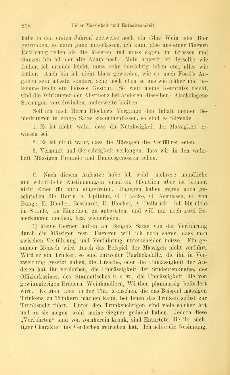 habe in den ersten Jahren zeitweise noch ein Glas Wein oder Bier getrunken, es dann ganz unterlassen, ich kann also aus einer längern Erfahrung reden als die Meisten und muss sagen, im Grossen und Ganzen bin ich der alte Adam noch. Mein Appetit ist derselbe wie früher, ich ermüde leicht, muss sehr vorsichtig leben etc., alles wie früher. Auch bin ich nicht blass geworden, wie es nach Forel's An- gaben sein müsste. sondern sehe noch eben so aus wie früher und be- komme leicht ein heisses Gesicht. So weit meine Kenntniss reicht, sind die Wirkungen der Abstinenz bei Anderen dieselben: Alcohologene Störungen verschwinden, andervveite bleiben. — Soll ich nach Herrn Blocher's Vorgange den Inhalt meiner Be- merkungen in einige Sätze zusammenfassen, so sind es folgende: 1. Es ist nicht wahr, dass die Nutzlosigkeit der Massigkeit er- wiesen sei. 2. Es ist nicht wahr, dass die Massigen die Verführer seien. 3. Vernunft und Gerechtigkeit verlangen, dass wir in den wahr-, haft Massigen Freunde und Bundesgenossen sehen. C. Nach diesem Aufsatze habe ich wohl mehrere mündliche und schriftliche Zustimmungen erhalten, öffentlich aber ist Keiner, nicht Einer für mich eingetreten. Dagegen haben gegen mich ge- schrieben die Herrn A. Epliuius, G. Haacke, G. Asmussen, G. von Bunge, E. Bleuler, Bosshardt, H. Blocher, A. Delbrück. Ich bin nicht im Stande, im Einzelnen zu antworten, und will nur noch zwei Be- merkungen machen, bez. wiederholen. 1) Meine Gegner halten an Bunge's Satze von der Verführung durch die Massigen fest. Dagegen will ich noch sagen, dass man zwischen Verführung und Verführung unterscheiden müsse. Ein ge- sunder Mensch wird durch das Beispiel der Massigen nicht verführt. Wird er ein Trinker, so sind entweder Unglücksfälle, die ihn in Ver- zweiflung gesetzt haben, die. Ursache, oder die Unmässigkeit der An- deren hat ihn verdorben, die Unmässigkeit der Studentenkneipe, des Offizierkasinos, des Stammtisches u. s. w., die Unmässigkeit, die von gewinngierigen Brauern, Weinhändlern, Wirthen planmässig befördert wird. Es giebt aber in der That Menschen, die das Beispiel massigen Trinkens zu Trinkern machen kann, bei denen das Trinken selbst zur Trunksucht führt. Unter den Trunksüchtigen sind viele solcher Art und an sie mögen wohl meine Gegner gedacht haben. Jedoch diese „Verführten sind von vornherein krank, sind Entartete, die ihr süch- tiger Charakter ins Verderben getrieben hat. Ich achte die Gesinnung,