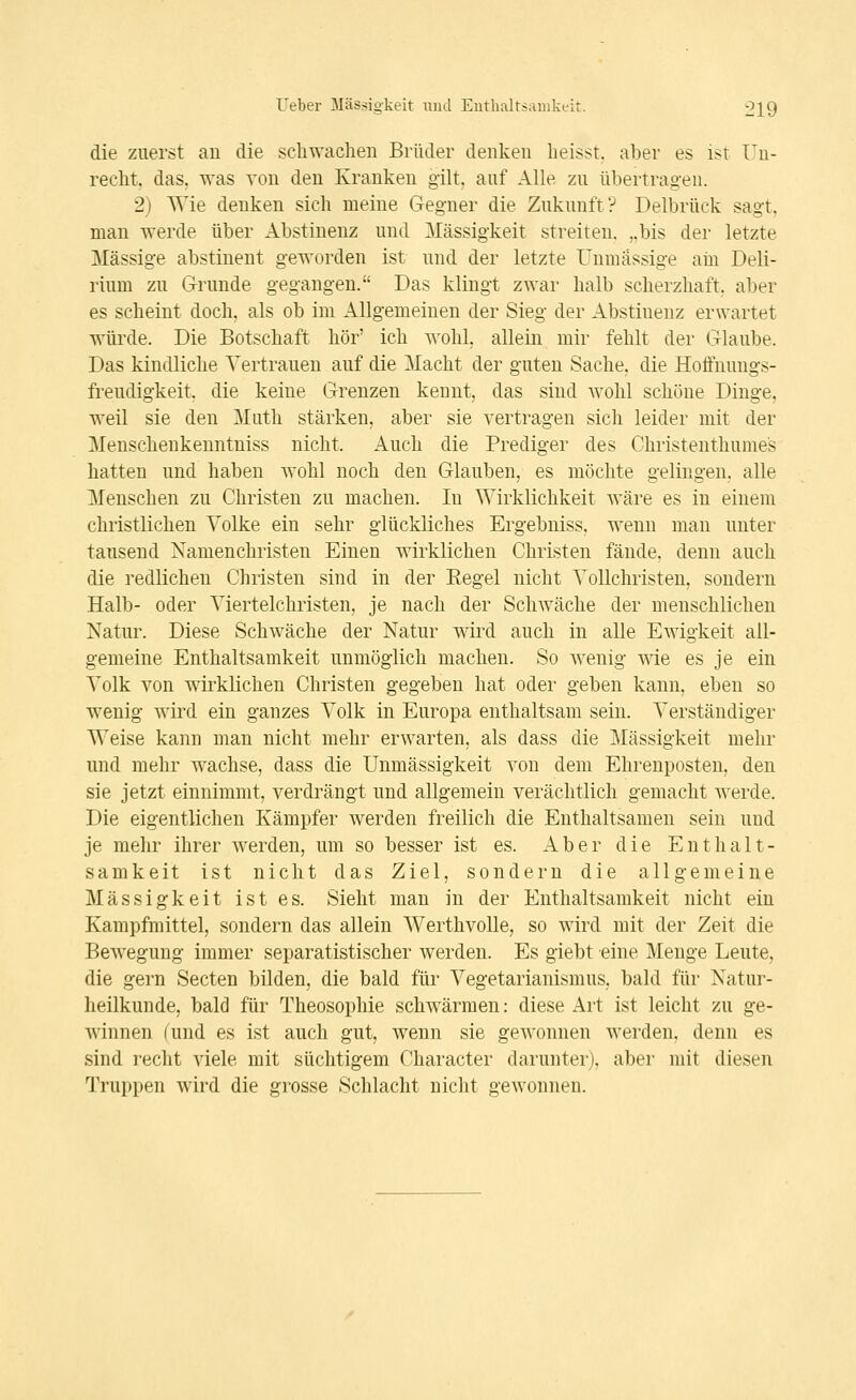 die zuerst an die schwachen Brüder denken heisst. aber es ist ITn- recht, das, was von den Kranken gilt, auf Alle zu übertragen. 2) Wie denken sich meine Gegner die Zukunft? Delbrück sagt, man werde über Abstinenz und Massigkeit streiten. ,,bis der letzte Massige abstinent geworden ist und der letzte Unmassige am Deli- rium zu Grunde gegangen. Das klingt zwar halb scherzhaft, aber es scheint doch, als ob im Allgemeinen der Sieg der Abstinenz erwartet würde. Die Botschaft hör' ich wohl, allein mir fehlt der Glaube. Das kindliche Vertrauen auf die Macht der guten Sache, die Hoffnungs- freudigkeit, die keine Grenzen kennt, das sind wohl schöne Dinge, weil sie den Mutli stärken, aber sie vertragen sich leider mit der Menschenkenntniss nicht. Auch die Prediger des Christenthume's hatten und haben wohl noch den Glauben, es möchte gelingen, alle Menschen zu Christen zu machen. In Wirklichkeit wäre es in einem christlichen Volke ein sehr glückliches Ergebniss, wenn man unter tausend Namenchristen Einen wirklichen Christen fände, denn auch die redlichen Christen sind in der Eegel nicht Vollchristen, sondern Halb- oder Viertelchristen, je nach der Schwäche der menschlichen Natur. Diese Schwäche der Natur wird auch in alle Ewigkeit all- gemeine Enthaltsamkeit unmöglich machen. So wenig wie es je ein Volk von wirklichen Christen gegeben hat oder geben kann, eben so wenig wird ein ganzes Volk in Europa enthaltsam sein. Verständiger Weise kann man nicht mehr erwarten, als dass die Massigkeit mehr und mehr wachse, dass die Unmässigkeit von dem Ehrenposten, den sie jetzt einnimmt, verdrängt und allgemein verächtlich gemacht werde. Die eigentlichen Kämpfer werden freilich die Enthaltsamen sein und je mehr ihrer werden, um so besser ist es. Aber die Enthalt- samkeit ist nicht das Ziel, sondern die allgemeine Massigkeit ist es. Sieht man in der Enthaltsamkeit nicht ein Kampfmittel, sondern das allein Werthvolle, so wird mit der Zeit die Bewegung immer separatistischer werden. Es giebt eine Menge Leute, die gern Secten bilden, die bald für Vegetarianismus, bald für Natur- heilkunde, bald für Theosophie schwärmen: diese Art ist leicht zu ge- winnen (und es ist auch gut, wenn sie gewonnen werden, denn es sind recht viele mit süchtigem Character darunter), aber mit diesen Truppen wird die grosse Schlacht nicht gewonnen.