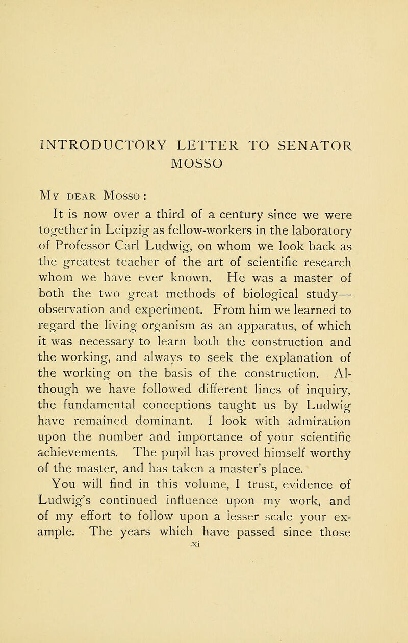 INTRODUCTORY LETTER TO SENATOR MOSSO Mv DEAR Mosso : It Is now over a third of a century since we were together in Leipzig as fellow-workers in the laboratory of Professor Carl Ludwig, on whom we look back as the greatest teacher of the art of scientific research whom we have ever known. He was a master of both the two great methods of biological study— observation and experiment. From him we learned to regard the living organism as an apparatus, of which it was necessary to learn both the construction and the working, and always to seek the explanation of the working on the basis of the construction. Al- though we have followed different lines of inquiry, the fundamental conceptions taught us by Ludwig have remained dominant. I look with admiration upon the number and importance of your scientific achievements. The pupil has proved himself worthy of the master, and has taken a master's place. You will find in this volume, I trust, evidence of Ludwig's continued influence upon my work, and of my effort to follow upon a lesser scale your ex- ample. The years which have passed since those