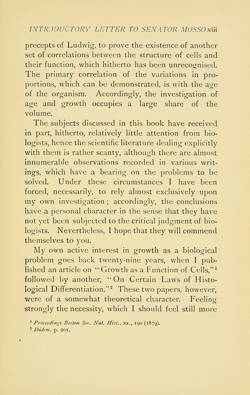 precepts of Ludwig, to prove the existence of another set of correlations between the structure of cells and their function, which hitherto has been unrecognised. The primary correlation of the variations in pro- portions, which can be demonstrated, is with the age of the organism. Accordingly, the investigation of age and growth occupies a large share of the volume. The subjects discussed in this book have received in part, hitherto, relatively little attention from bio- logists, hence the scientific literature dealing explicitly with them is rather scanty, although there are almost innumerable observations recorded in various writ- ings, which have a bearing on the problems to be solved. Under these circumstances I have been forced, necessarily, to rely almost exclusively upon my own investigation ; accordingly, the conclusions have a personal character in the sense that they have not yet been subjected to the critical judgment of bio- logists. Nevertheless, I hope that they will commend themselves to you. My own active interest in growth as a biological problem goes back twenty-nine years, when I pub- lished an article on  Growth as a Function of Cells, ^ followed by another, On Certain Laws of Histo- logical Differentiation.^ These two papers, however, were of a somewhat theoretical character. Feeline strongly the necessity, which I should feel still more ^ P^'oceedings Boston Soc, Nat. Hist., xx., igo (1879). ^ Ibidem, p. 201,