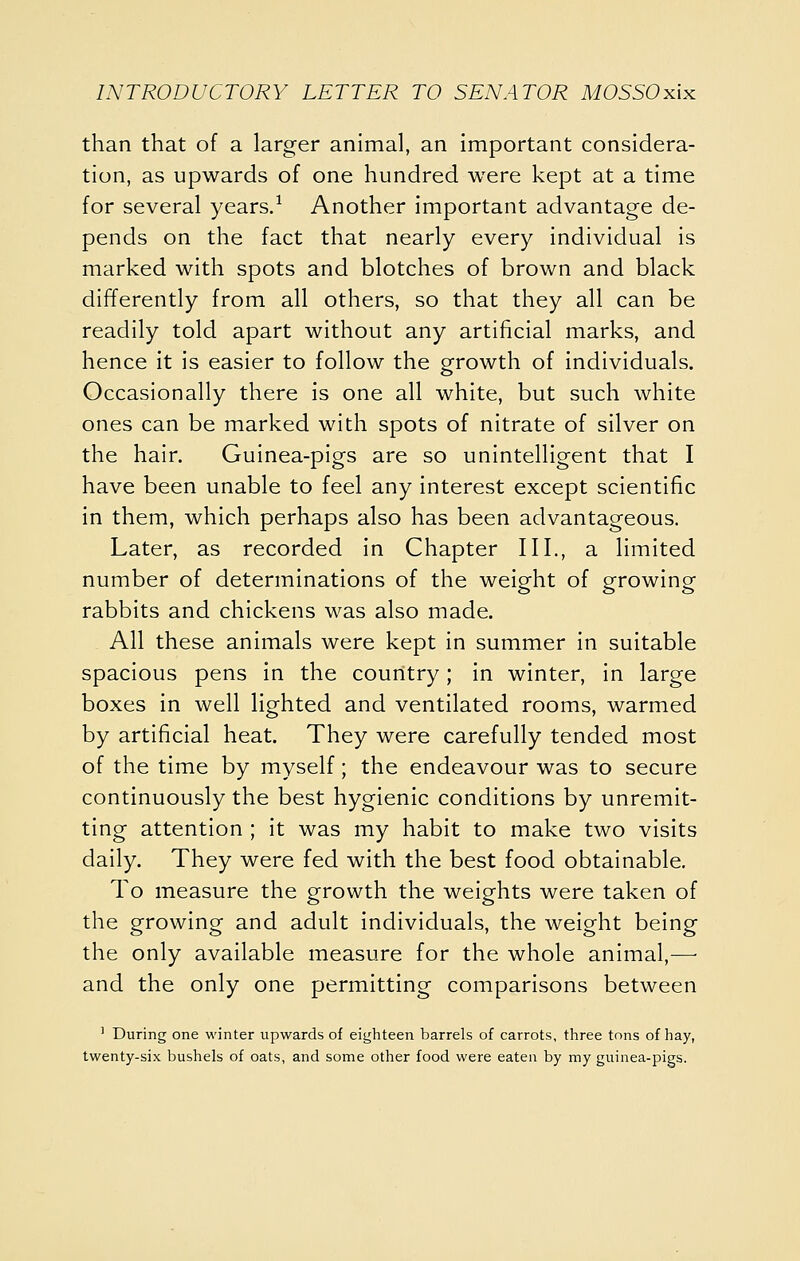 than that of a larger animal, an important considera- tion, as upwards of one hundred were kept at a time for several years.^ Another important advantage de- pends on the fact that nearly every individual is marked with spots and blotches of brown and black differently from all others, so that they all can be readily told apart without any artificial marks, and hence it is easier to follow the growth of individuals. Occasionally there is one all white, but such white ones can be marked with spots of nitrate of silver on the hair. Guinea-pigs are so unintelligent that I have been unable to feel any interest except scientific in them, which perhaps also has been advantageous. Later, as recorded in Chapter III., a limited number of determinations of the weight of growing rabbits and chickens was also made. All these animals were kept in summer In suitable spacious pens in the country; in winter, in large boxes in well lighted and ventilated rooms, warmed by artificial heat. They were carefully tended most of the time by myself; the endeavour was to secure continuously the best hygienic conditions by unremit- ting attention ; it was my habit to make two visits daily. They were fed with the best food obtainable. To measure the growth the weights were taken of the growing and adult individuals, the weight being the only available measure for the whole animal,^—• and the only one permitting comparisons between ' During one winter upwards of eighteen barrels of carrots, three tons of hay, twenty-six bushels of oats, and some other food were eaten by my guinea-pigs.