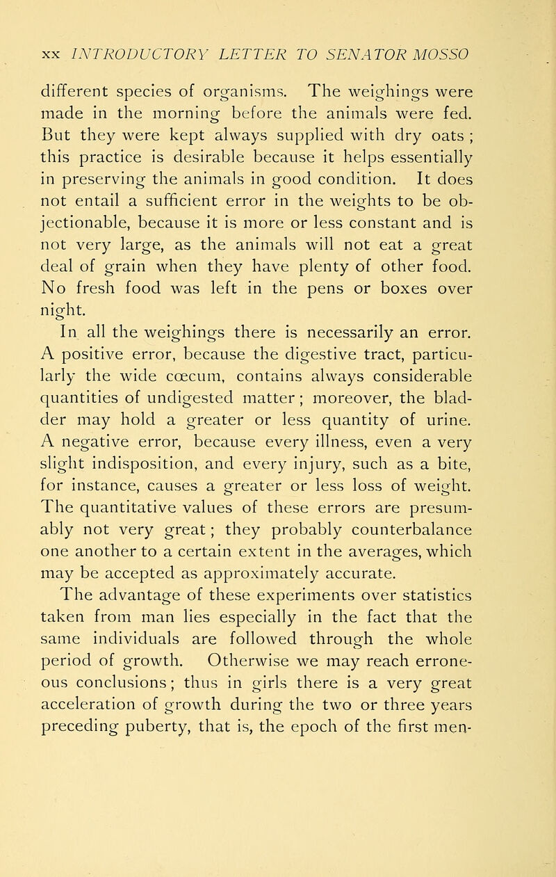 different species of organisms. The weighings were made in the morning- before the animals were fed. But they were kept always supplied with dry oats ; this practice is desirable because it helps essentially in preserving the animals in good condition. It does not entail a sufficient error in the weights to be ob- jectionable, because it is more or less constant and is not very large, as the animals will not eat a great deal of grain when they have plenty of other food. No fresh food was left in the pens or boxes over nieht. In all the weighings there is necessarily an error. A positive error, because the digestive tract, particu- larly the wide coecum, contains always considerable quantities of undigested matter ; moreover, the blad- der may hold a greater or less quantity of urine. A negative error, because every illness, even a very slight indisposition, and every injury, such as a bite, for instance, causes a grreater or less loss of weight. The quantitative values of these errors are presum- ably not very great; they probably counterbalance one another to a certain extent in the averages, which may be accepted as approximately accurate. The advantage of these experiments over statistics taken from man lies especially in the fact that the same individuals are followed through the whole period of growth. Otherwise we may reach errone- ous conclusions; thus in girls there is a very great acceleration of growth during the two or three years preceding puberty, that is, the epoch of the first men-