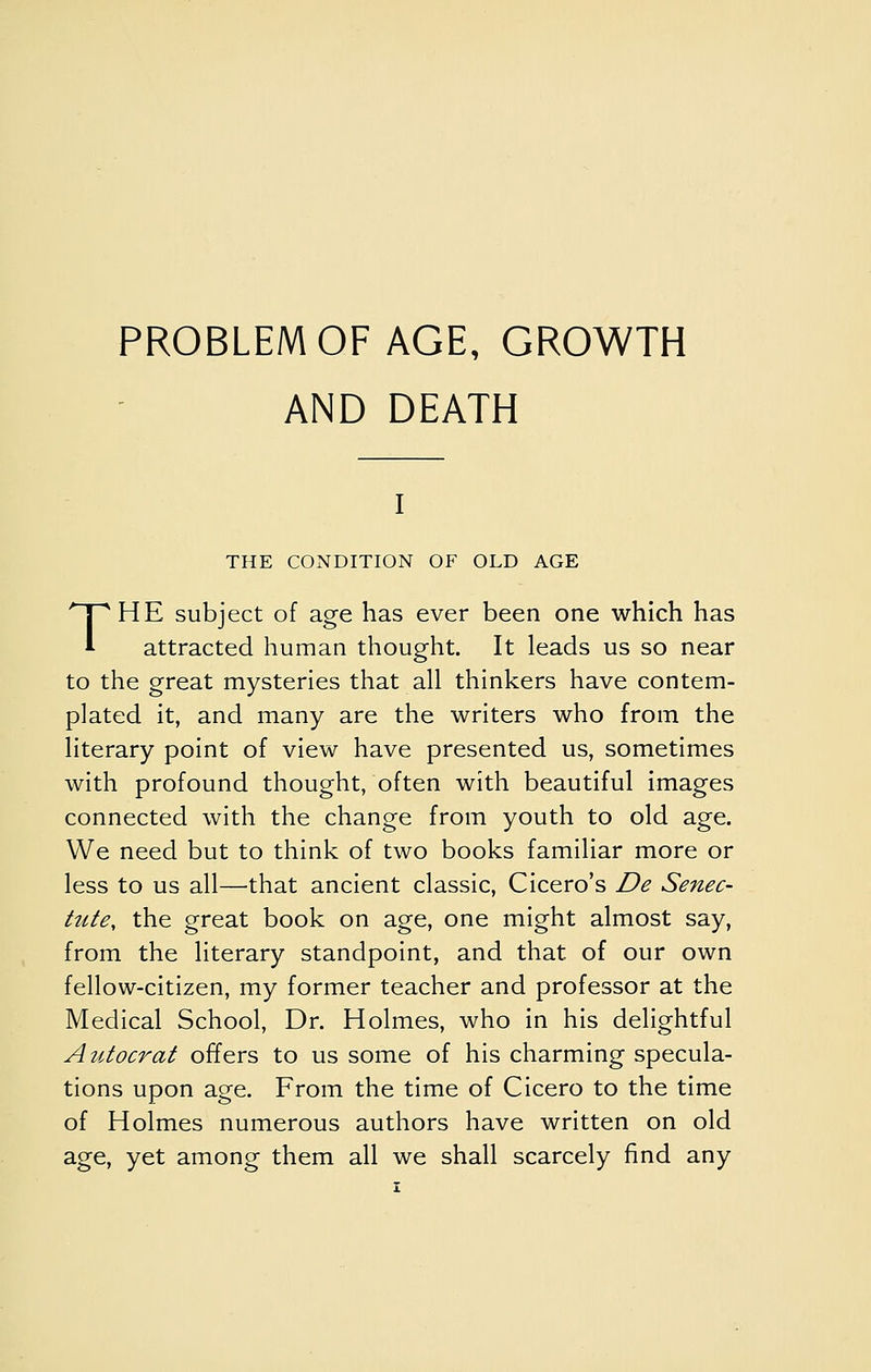 PROBLEM OF AGE, GROWTH AND DEATH THE CONDITION OF OLD AGE THE subject of age has ever been one which has attracted human thought. It leads us so near to the great mysteries that all thinkers have contem- plated it, and many are the writers who from the literary point of view have presented us, sometimes with profound thought, often with beautiful images connected with the change from youth to old age. We need but to think of two books familiar more or less to us all—that ancient classic, Cicero's De Senec- tute, the great book on age, one might almost say, from the literary standpoint, and that of our own fellow-citizen, my former teacher and professor at the Medical School, Dr. Holmes, who in his delightful Autocrat offers to us some of his charming specula- tions upon age. From the time of Cicero to the time of Holmes numerous authors have written on old age, yet among them all we shall scarcely find any