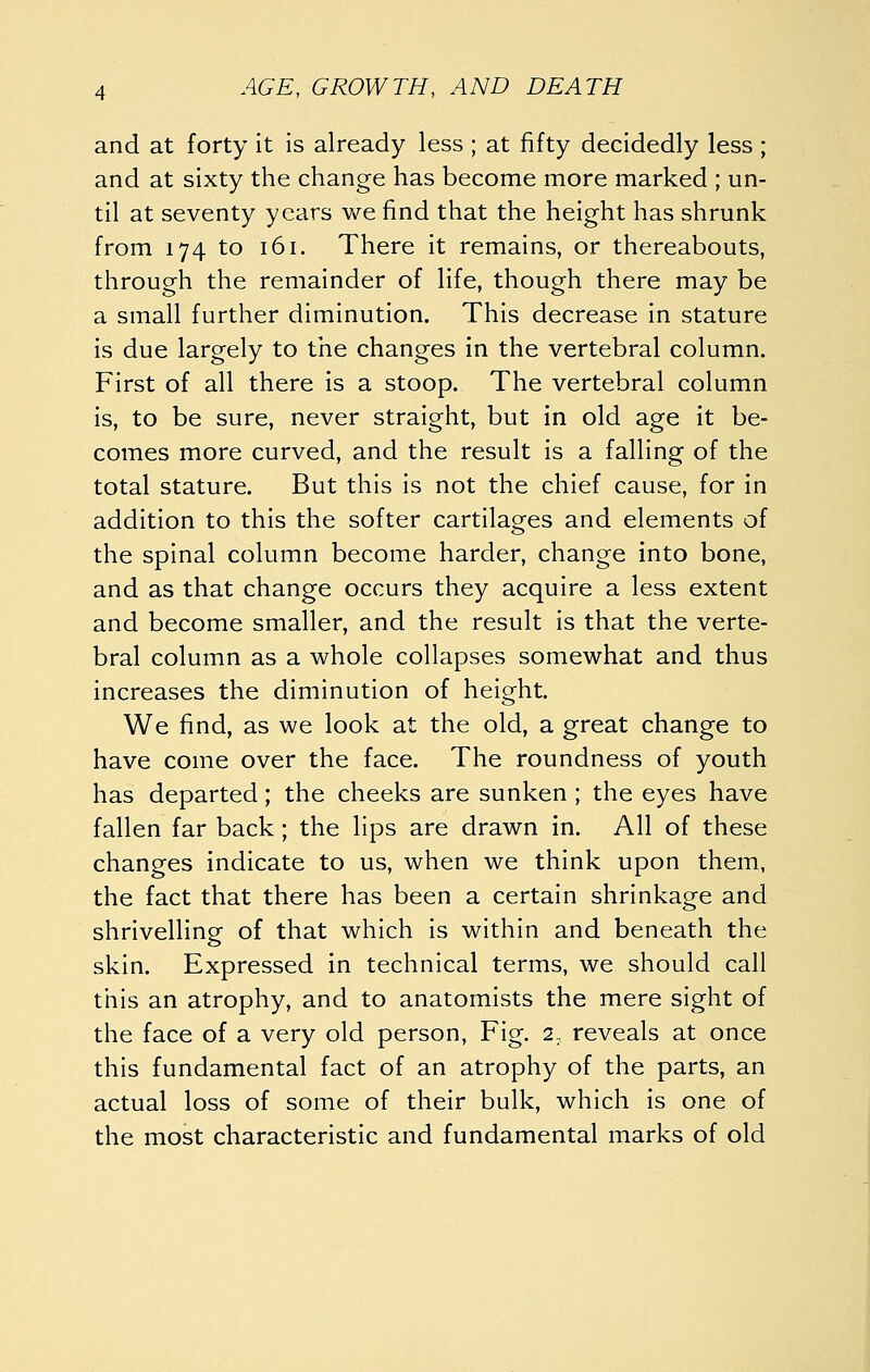 and at forty it is already less ; at fifty decidedly less ; and at sixty the change has become more marked ; un- til at seventy years v/e find that the height has shrunk from 174 to 161. There it remains, or thereabouts, through the remainder of life, though there may be a small further diminution. This decrease in stature is due largely to the changes in the vertebral column. First of all there is a stoop. The vertebral column is, to be sure, never straight, but in old age it be- comes more curved, and the result is a falling of the total stature. But this is not the chief cause, for in addition to this the softer cartilages and elements of the spinal column become harder, change into bone, and as that change occurs they acquire a less extent and become smaller, and the result is that the verte- bral column as a whole collapses somewhat and thus increases the diminution of height. We find, as we look at the old, a great change to have come over the face. The roundness of youth has departed; the cheeks are sunken ; the eyes have fallen far back; the lips are drawn in. All of these changes indicate to us, when we think upon them, the fact that there has been a certain shrinkage and shrivelling of that which is within and beneath the skin. Expressed in technical terms, we should call this an atrophy, and to anatomists the mere sight of the face of a very old person, Fig. 2, reveals at once this fundamental fact of an atrophy of the parts, an actual loss of some of their bulk, which is one of the most characteristic and fundamental marks of old