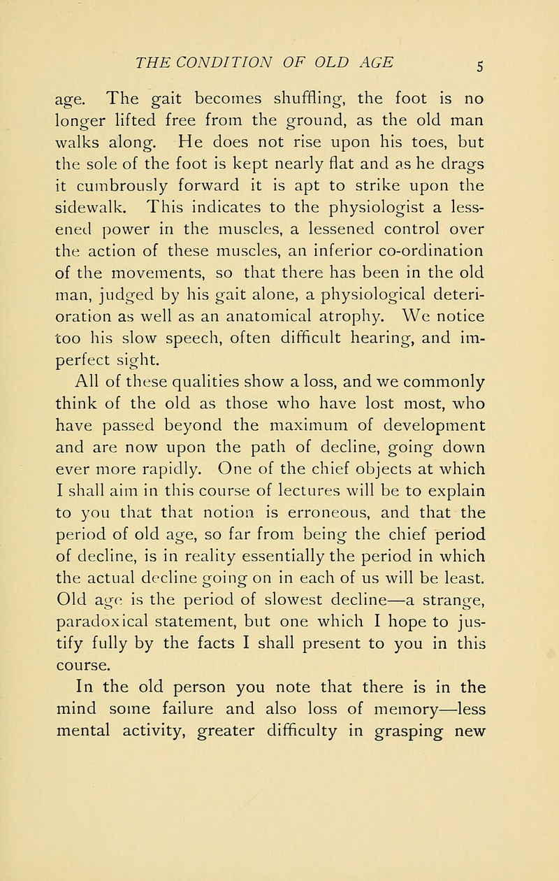 age. The gait becomes shuffling, the foot is no longer Hfted free from the ground, as the old man walks along. He does not rise upon his toes, but the sole of the foot is kept nearly flat and as he drags it cumbrously forward it is apt to strike upon the sidewalk. This indicates to the physiologist a less- ened power in the muscles, a lessened control over the action of these muscles, an inferior co-ordination of the movements, so that there has been in the old man, judged by his gait alone, a physiological deteri- oration as well as an anatomical atrophy. We notice too his slow speech, often difficult hearing, and im- perfect sight. All of these qualities show a loss, and we commonly think of the old as those who have lost most, who have passed beyond the maximum of development and are now upon the path of decline, going down ever more rapidly. One of the chief objects at which I shall aim in this course of lectures will be to explain to you that that notion is erroneous, and that the period of old age, so far from being the chief period of decline, is in reality essentially the period in which the actual decline going on in each of us will be least. Old age is the period of slowest decline—a strange, paradoxical statement, but one which I hope to jus- tify fully by the facts I shall present to you in this course. In the old person you note that there is in the mind some failure and also loss of memory—less mental activity, greater difficulty in grasping new