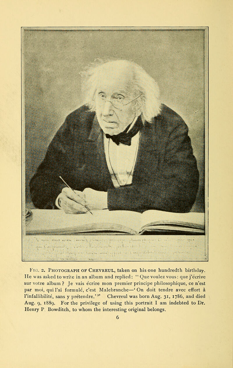 Ftg. 2. Photograph of Chevreul, taken on his one hundredth birthday. He was asked to write in an album and replied: '' Que voulez vous: que j'ecrive sur votre album ? Je vais ecrire mon premier principe philosophique, ce n'est par moi, qui I'ai formule, c'est Malebranche—' On doit tendre avec effort k I'infallibilite, sans y pretendre.'  Chevreul was born Aug. 31, 1786, and died Aug. 9, 1889. For the privilege of using this portrait I am indebted to Dr. Henry P, Bowditch, to whom the interesting original belongs.