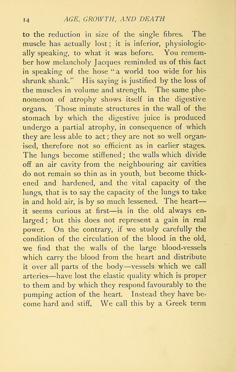 to the reduction in size of the single fibres. The muscle has actually lost; it is inferior, physiologic- ally speaking, to what it was before. You remem- ber how melancholy Jacques reminded us of this fact in speaking of the hose  a world too wide for his shrunk shank. His saying is justified by the loss of the muscles in volume and strength. The same phe- nomenon of atrophy shows itself in the digestive organs. Those minute structures in the wall of the stomach by which the digestive juice is produced undergo a partial atrophy, in consequence of which they are less able to act; they are not so well organ- ised, therefore not so efificient as in earlier stages. The lunes become stiffened; the walls which divide off an air cavity from the neighbouring air cavities do not remain so thin as in youth^ but become thick- ened and hardened, and the vital capacity of the lungs, that is to say the capacity of the lungs to take in and hold air, is by so much lessened. The heart— it seems curious at first—is in the old always en- larged ; but this does not represent a gain in real power. On the contrary, if we study carefully the condition of the circulation of the blood In the old, we find that the walls of the large blood-vessels which carry the blood from the heart and distribute it over all parts of the body—vessels which we call arteries—have lost the elastic quality which is proper to them and by which they respond favourably to the pumping action of the heart. Instead they have be- come hard and stiff. We call this by a Greek term