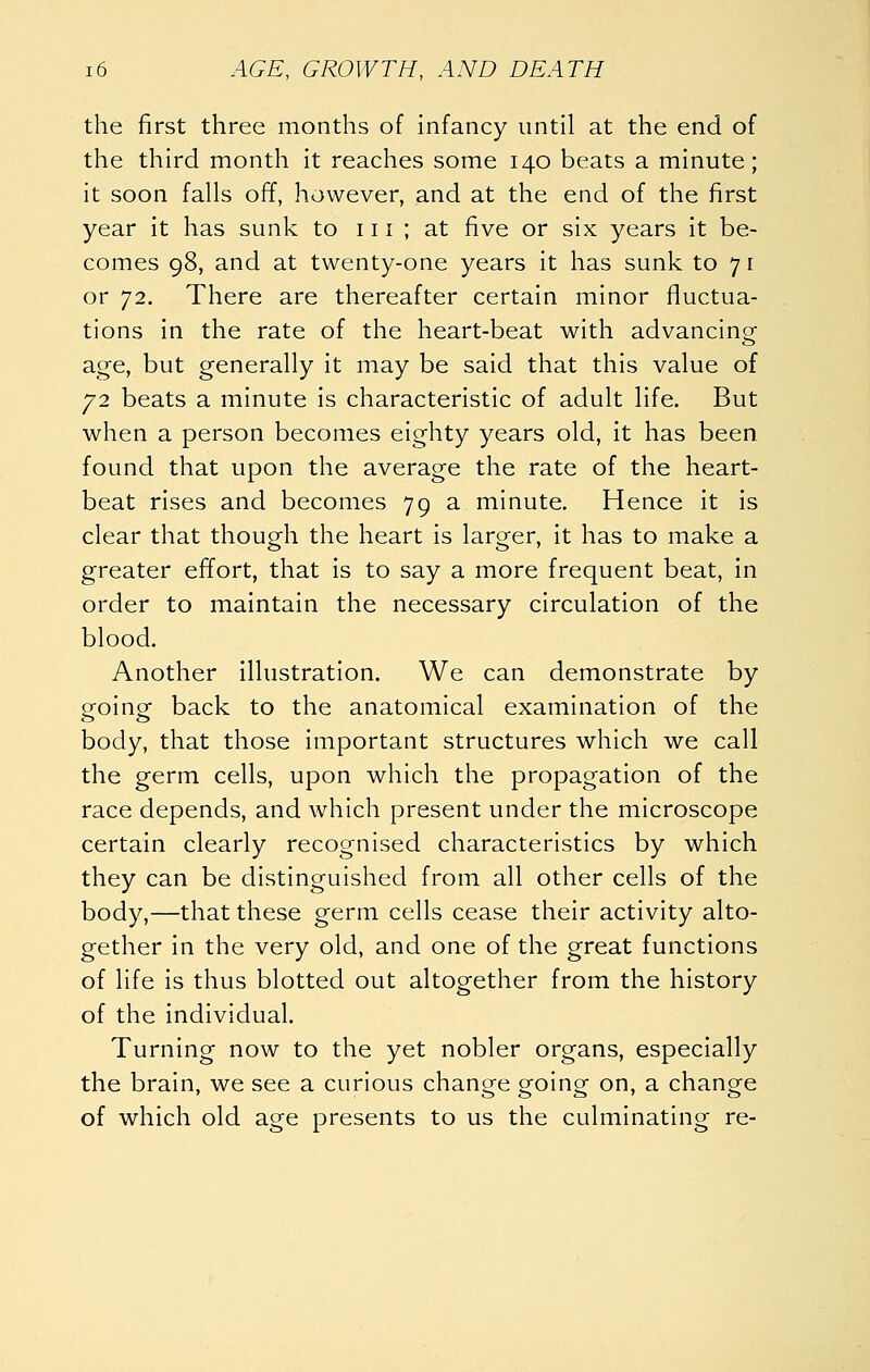 the first three months of infancy until at the end of the third month it reaches some 140 beats a minute; it soon falls ofT, however, and at the end of the first year it has sunk to 111 ; at five or six years it be- comes 98, and at twenty-one years it has sunk to 71 or 72. There are thereafter certain minor fluctua- tions in the rate of the heart-beat with advancinof age, but generally it maybe said that this value of y2 beats a minute is characteristic of adult life. But when a person becomes eighty years old, it has been found that upon the average the rate of the heart- beat rises and becomes 79 a minute. Hence it is clear that though the heart is larger, it has to make a greater effort, that is to say a more frequent beat, in order to maintain the necessary circulation of the blood. Another illustration. We can demonstrate by going back to the anatomical examination of the body, that those important structures which we call the germ cells, upon which the propagation of the race depends, and which present under the microscope certain clearly recognised characteristics by which they can be distinguished from all other cells of the body,—that these germ cells cease their activity alto- gether in the very old, and one of the great functions of life is thus blotted out altogether from the history of the individual. Turning now to the yet nobler organs, especially the brain, we see a curious change going on, a change of which old age presents to us the culminating re-