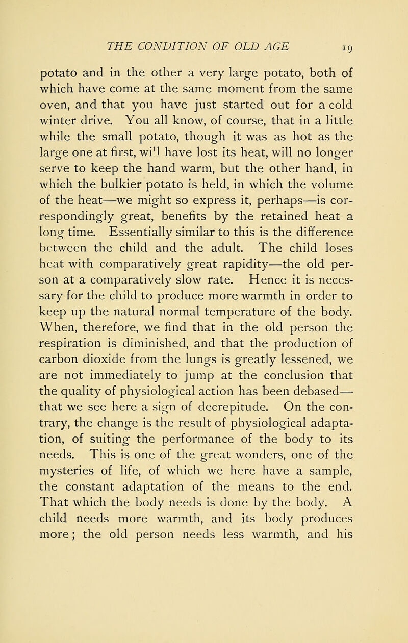 potato and In the other a very large potato, both of which have come at the same moment from the same oven, and that you have just started out for a cold winter drive. You all know, of course, that in a little while the small potato, though it was as hot as the large one at first, wiM. have lost its heat, will no longer serve to keep the hand warm, but the other hand, in which the bulkier potato is held, in which the volume of the heat—we might so express it, perhaps—is cor- respondingly great, benefits by the retained heat a long time. Essentially similar to this is the difference between the child and the adult. The child loses heat with comparatively great rapidity—the old per- son at a comparatively slow rate. Hence it is neces- sary for the child to produce more warmth in order to keep up the natural normal temperature of the body. When, therefore, we find that in the old person the respiration is diminished, and that the production of carbon dioxide from the lungs is greatly lessened, we are not immediately to jump at the conclusion that the quality of physiological action has been debased— that we see here a sign of decrepitude. On the con- trary, the change is the result of physiological adapta- tion, of suiting the performance of the body to its needs. This is one of the oreat wonders, one of the mysteries of life, of which we here have a sample, the constant adaptation of the means to the end. That which the body needs is done by the body. A child needs more warmth, and its body produces more; the old person needs less warmth, and his