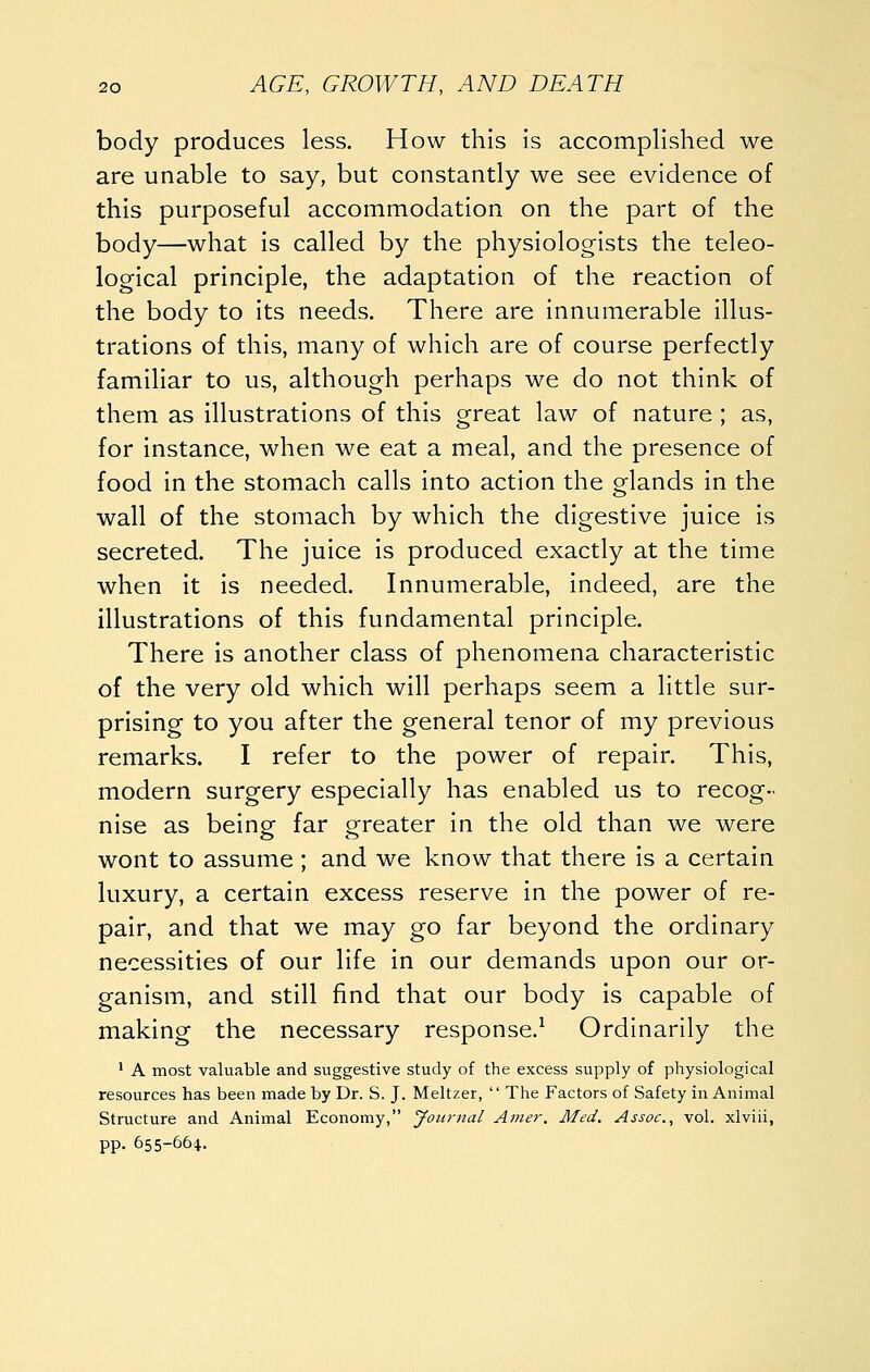 body produces less. How this is accomplished we are unable to say, but constantly we see evidence of this purposeful accommodation on the part of the body—what is called by the physiologists the teleo- logical principle, the adaptation of the reaction of the body to its needs. There are innumerable illus- trations of this, many of which are of course perfectly familiar to us, although perhaps we do not think of them as illustrations of this great law of nature ; as, for instance, when we eat a meal, and the presence of food in the stomach calls into action the glands in the wall of the stomach by which the digestive juice is secreted. The juice is produced exactly at the time when it is needed. Innumerable, indeed, are the illustrations of this fundamental principle. There is another class of phenomena characteristic of the very old which will perhaps seem a little sur- prising to you after the general tenor of my previous remarks. I refer to the power of repair. This, modern surgery especially has enabled us to recog- nise as being far greater in the old than we were wont to assume ; and we know that there is a certain luxury, a certain excess reserve in the power of re- pair, and that we may go far beyond the ordinary necessities of our life in our demands upon our or- ganism, and still find that our body is capable of making the necessary response.^ Ordinarily the ' A most valuable and suggestive study of the excess supply of physiological resources has been made by Dr. S. J. Meltzer,  The Factors of Safety in Animal Structure and Animal Economy, Journal Amer. Med. Assoc, vol. xlviii, pp. 655-664.