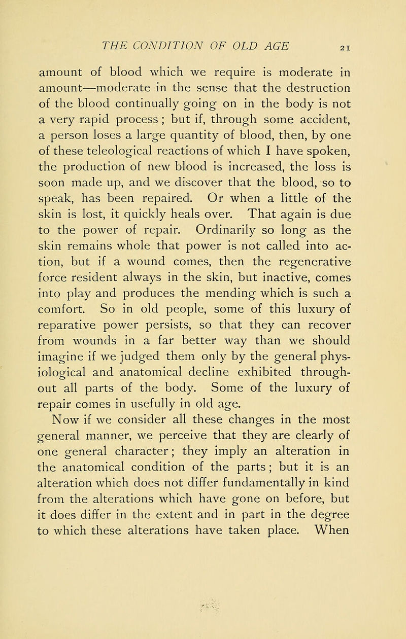 amount of blood which we require is moderate in amount—moderate in the sense that the destruction of the blood continually going on in the body is not a very rapid process ; but if, through some accident, a person loses a large quantity of blood, then, by one of these teleological reactions of which I have spoken, the production of new blood is increased, the loss is soon made up, and we discover that the blood, so to speak, has been repaired. Or when a little of the skin is lost, it quickly heals over. That again is due to the power of repair. Ordinarily so long as the skin remains whole that power is not called into ac- tion, but if a wound comes, then the regenerative force resident always in the skin, but inactive, comes into play and produces the mending which is such a comfort. So in old people, some of this luxury of reparative power persists, so that they can recover from wounds in a far better way than we should imagine if we judged them only by the general phys- iological and anatomical decline exhibited through- out all parts of the body. Some of the luxury of repair comes in usefully in old age. Now if we consider all these changes in the most general manner, we perceive that they are clearly of one general character; they imply an alteration in the anatomical condition of the parts; but it is an alteration which does not differ fundamentally in kind from the alterations which have gone on before, but it does differ in the extent and in part in the degree to which these alterations have taken place. When