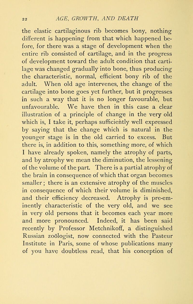 the elastic cartilaginous rib becomes bony, nothing different is happening from that which happened be- fore, for there was a stage of development when the entire rib consisted of cartilage, and in the progress of development toward the adult condition that carti- lage was changed gradually into bone, thus producing the characteristic, normal, efficient bony rib of the adult. When old age intervenes, the change of the cartilage into bone goes yet further, but it progresses in such a way that it is no longer favourable, but unfavourable. We have then in this case a clear illustration of a principle of change in the very old which is, I take it, perhaps sufficiefitly well expressed by saying that the change which is natural in the younger stage is in the old carried to excess. But there is, in addition to this, something more, of which I have already spoken, namely the atrophy of parts, and by atrophy we mean the diminution, the lessening of the volume of the part. There is a partial atrophy of the brain in consequence of which that organ becomes smaller; there is an extensive atrophy of the muscles in consequence of which their volume is diminished, and their efficiency decreased. Atrophy is pre-em- inently characteristic of the very old, and we see in very old persons that it becomes each year more and more pronounced. Indeed, it has been said recently by Professor Metchnikoff, a distinguished Russian zoologist, now connected with the Pasteur Institute in Paris, some of whose publications many of you have doubtless read, that his conception of