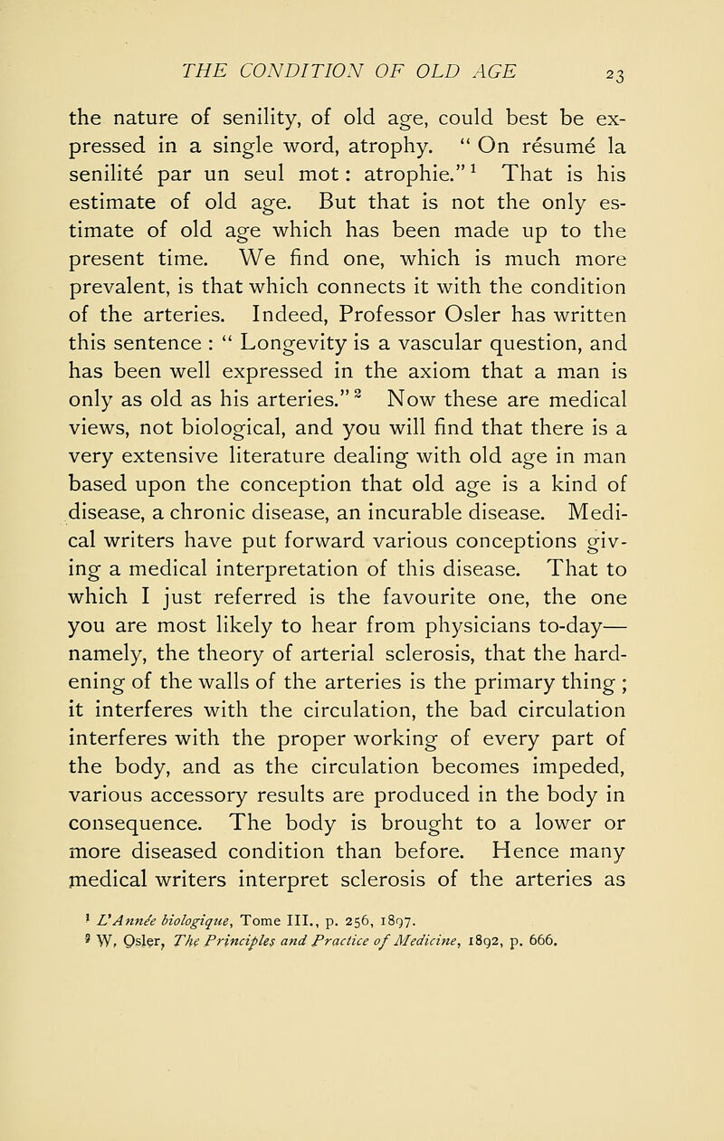 the nature of senility, of old age, could best be ex- pressed in a single word, atrophy.  On resume la senilite par un seul mot: atrophie. ^ That is his estimate of old age. But that is not the only es- timate of old age which has been made up to the present time. We find one, which is much more prevalent, is that which connects it with the condition of the arteries. Indeed, Professor Osier has written this sentence :  Longevity is a vascular question, and has been well expressed in the axiom that a m.an is only as old as his arteries. ^ Now these are medical views, not biological, and you will find that there is a very extensive literature dealing with old age in man based upon the conception that old age is a kind of disease, a chronic disease, an incurable disease. Medi- cal writers have put forward various conceptions giv- ing a medical interpretation of this disease. That to which I just referred is the favourite one, the one you are most likely to hear from physicians to-day— namely, the theory of arterial sclerosis, that the hard- ening of the walls of the arteries is the primary thing ; it interferes with the circulation, the bad circulation interferes with the proper working of every part of the body, and as the circulation becomes impeded, various accessory results are produced in the body in consequence. The body is brought to a lower or more diseased condition than before. Hence many jnedical writers interpret sclerosis of the arteries as ' L'Ann^e biologique. Tome III., p. 256, 1897. ' W, Osier, The Principles and Practice of Medicine, 1892, p, 666,