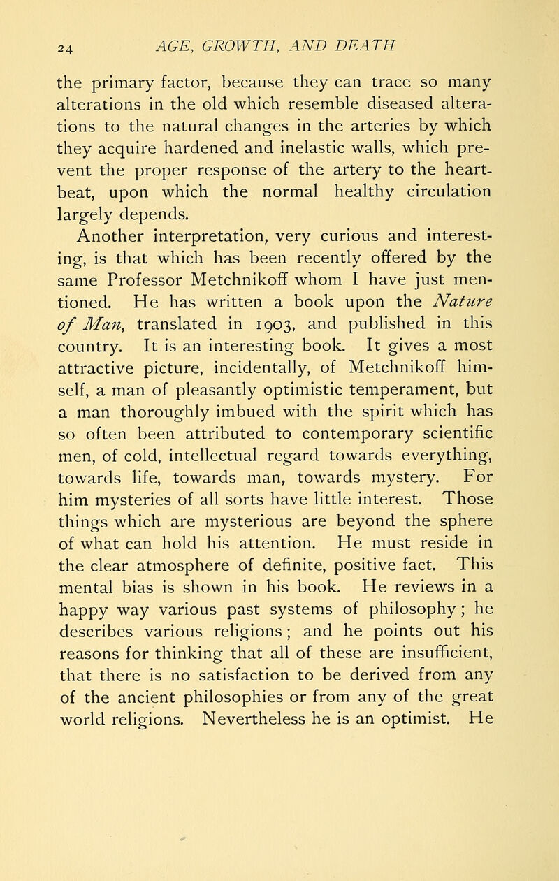 the primary factor, because they can trace so many alterations in the old which resemble diseased altera- tions to the natural changes in the arteries by which they acquire hardened and inelastic walls, which pre- vent the proper response of the artery to the heart- beat, upon which the normal healthy circulation largely depends. Another interpretation, very curious and interest- ing, is that which has been recently offered by the same Professor Metchnikoff whom I have just men- tioned. He has written a book upon the Nature of Man, translated in 1903, and published in this country. It is an interesting book. It gives a most attractive picture, incidentally, of Metchnikoff him- self, a man of pleasantly optimistic temperament, but a man thoroughly imbued with the spirit which has so often been attributed to contemporary scientific men, of cold, intellectual regard towards everything, towards life, towards man, towards mystery. For him mysteries of all sorts have little interest. Those things which are mysterious are beyond the sphere of what can hold his attention. He must reside in the clear atmosphere of definite, positive fact. This mental bias is shown in his book. He reviews in a happy way various past systems of philosophy; he describes various religions; and he points out his reasons for thinking that all of these are insufftcient, that there is no satisfaction to be derived from any of the ancient philosophies or from any of the great world religions. Nevertheless he is an optimist. He