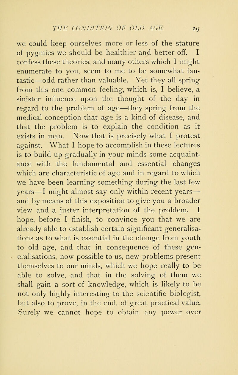 we could keep ourselves more or less of the stature of pygmies we should be healthier and better off. I confess these theories, and many others which I might enumerate to you, seem to me to be somewhat fan- tastic—odd rather than valuable. Yet they all spring from this one common feeling, which is, I believe, a sinister influence upon the thought of the day in regard to the problem of age—they spring from the medical conception that age is a kind of disease, and that the problem is to explain the condition as it exists in man. Now that is precisely what I protest against. What I hope to accomplish in these lectures is to build up gradually in your minds some acquaint- ance with the fundamental and essential changes which are characteristic of age and in regard to which we have been learning something during the last few years—I might almost say only within recent years— and by means of this exposition to give you a broader view and a juster interpretation of the problem. I hope, before I finish, to convince you that we are already able to establish certain significant generalisa- tions as to what is essential in the change from youth to old age, and that in consequence of these gen- eralisations, now possible to us, new problems present themselves to our minds, which we hope really to be able to solve, and that in the solving of them we shall gain a sort of knowledge, which is likely to be not only highly interesting to the scientific biologist, but also to prove, in the end, of great practical value. Surely \n& cannot hope to obtain any power over