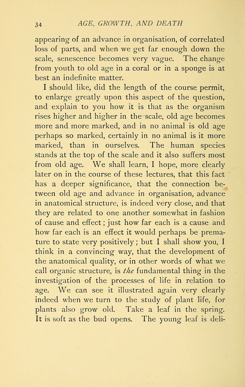 appearing of an advance in organisation, of correlated loss of parts, and when we get far enough down the scale, senescence becomes very vague. The change from youth to old age in a coral or in a sponge is at best an indefinite matter. I should like, did the length of the course permit, to enlarge greatly upon this aspect of the question, and explain to you how it is that as the organism rises higher and higher in the scale, old age becomes more and more marked, and in no animal is old age perhaps so marked, certainly in no animal is it more marked, than in ourselves. The human species stands at the top of the scale and it also suffers most from old age. We shall learn, I hope, more clearly later on in the course of these lectures, that this fact has a deeper significance, that the connection be- tween old age and advance in organisation, advance in anatomical structure, is indeed very close, and that they are related to one another somewhat in fashion of cause and effect; just how far each is a cause and how far each is an effect it would perhaps be prema- ture to state very positively; but I shall show you, I think in a convincing way, that the development of the anatomical quality, or in other words of what we call organic structure, is the fundamental thing in the investigation of the processes of life in relation to age. We can see it illustrated again very clearly indeed when we turn to the study of plant life, for plants also grow old. Take a leaf in the spring. It is soft as the bud opens. The young leaf is deli-