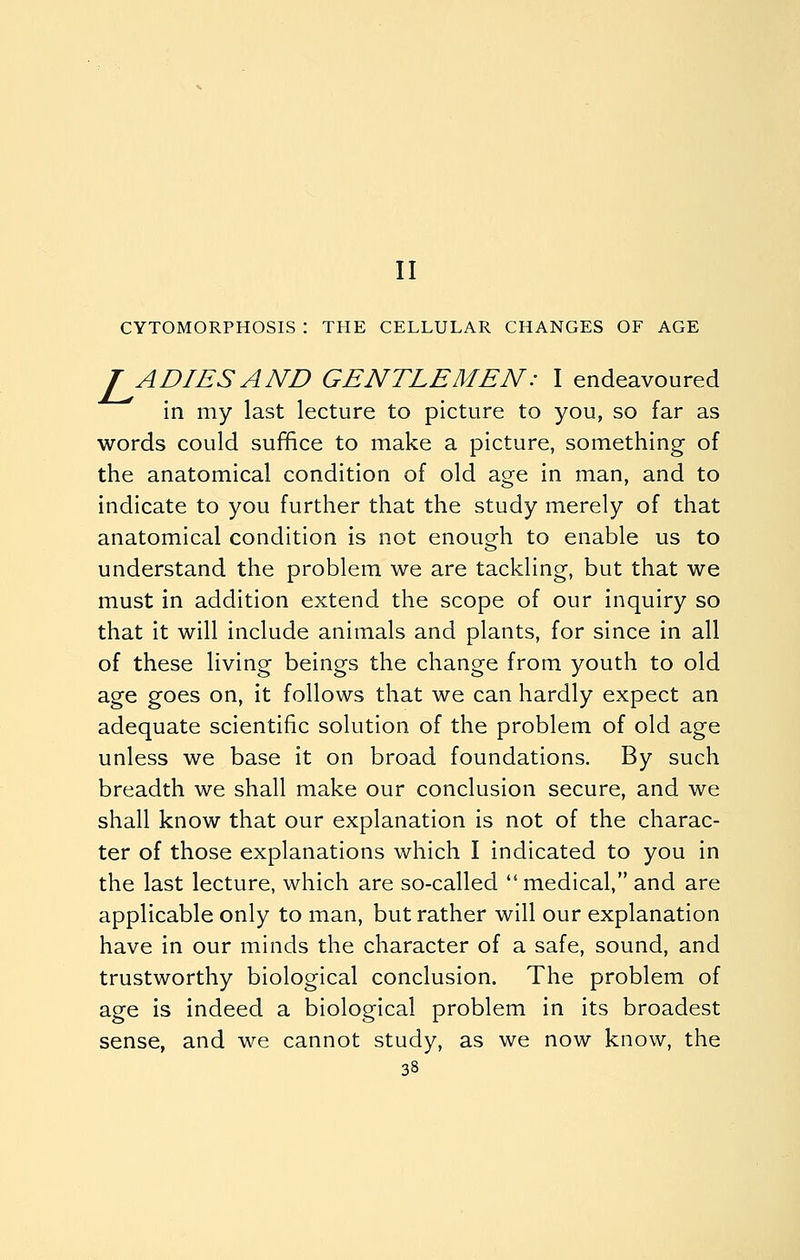 II CYTOMORPHOSIS : THE CELLULAR CHANGES OF AGE TADIESAND GENTLEMEN: I endeavoured in my last lecture to picture to you, so far as words could suffice to make a picture, something of the anatomical condition of old age in man, and to indicate to you further that the study merely of that anatomical condition is not enouo^h to enable us to understand the problem we are tackling, but that we must in addition extend the scope of our inquiry so that it will include animals and plants, for since in all of these living beings the change from youth to old age goes on, it follows that we can hardly expect an adequate scientific solution of the problem of old age unless we base it on broad foundations. By such breadth we shall make our conclusion secure, and we shall know that our explanation is not of the charac- ter of those explanations which I indicated to you in the last lecture, which are so-called medical, and are applicable only to man, but rather will our explanation have in our minds the character of a safe, sound, and trustworthy biological conclusion. The problem of age is indeed a biological problem in its broadest sense, and we cannot study, as we now know, the