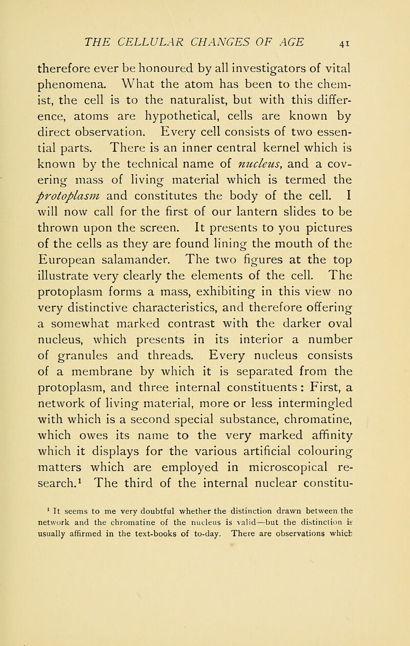 therefore ever be honoured by all investigators of vital phenomena. What the atom has been to the chem- ist, the cell is to the naturalist, but with this differ- ence, atoms are hypothetical, cells are known by direct observation. Every cell consists of two essen- tial parts. There is an inner central kernel which is known by the technical name of nucleus, and a cov- ering mass of living material which is termed the protoplasm and constitutes the body of the cell. I will now call for the first of our lantern slides to be thrown upon the screen. It presents to you pictures of the cells as they are found lining the mouth of the European salamander. The two figures at the top illustrate very clearly the elements of the cell. The protoplasm forms a mass, exhibiting in this view no very distinctive characteristics, and therefore offering a somewhat marked contrast with the darker oval nucleus, which presents in its interior a number of granules and threads. Every nucleus consists of a membrane by which it is separated from the protoplasm, and three internal constituents : First, a network of living material, more or less intermingled with which is a second special substance, chromatine, which owes its name to the very marked affinity which it displays for the various artificial colouring matters which are employed in microscopical re- search.^ The third of the internal nuclear constitu- ' It seems to me very doubtful whether the distinction drawn between the network and the chromatine of the nucleus is valid—but the distinction is usually affirmed in the text-books of to-day. There are observations which