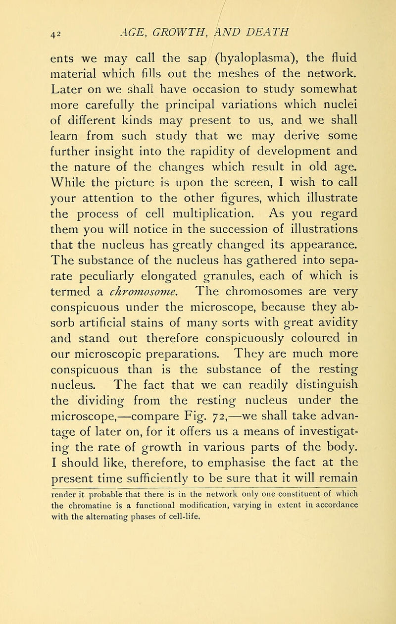 ents we may call the sap (hyaloplasma), the fluid material which fills out the meshes of the network. Later on we shall have occasion to study somewhat more carefully the principal variations which nuclei of different kinds may present to us, and we shall learn from such study that we may derive some further insight into the rapidity of development and the nature of the changes which result in old age. While the picture is upon the screen, I wish to call your attention to the other figures, which illustrate the process of cell multiplication. As you regard them you will notice in the succession of illustrations that the nucleus has greatly changed its appearance. The substance of the nucleus has gathered into sepa- rate peculiarly elongated granules, each of which is termed a chromosome. The chromosomes are very conspicuous under the microscope, because they ab- sorb artificial stains of many sorts with great avidity and stand out therefore conspicuously coloured in our microscopic preparations. They are much more conspicuous than is the substance of the resting nucleus. The fact that we can readily distinguish the dividing from the resting nucleus under the microscope,—compare Fig. 72,—we shall take advan- tage of later on, for it offers us a means of investigat- ing the rate of growth in various parts of the body. I should like, therefore, to emphasise the fact at the present time sufificlently to be sure that it will remain render it probable that there is in the network only one constituent of which the chromatine is a functional modification, varying in extent in accordance with the alternating phases of cell-life.