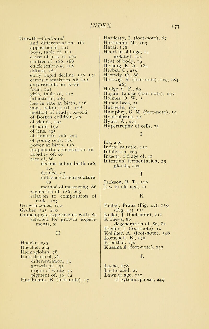 Growth—Continued and differentiation, 161 appositional, 191 boys, table of, 111 cause of loss of, 161 centres of, 186, 188 chick embryos, 118 diffuse, 189 early rapid decline, 130, 131 errors in statistics, xii-xiii experiments on, x-xii focal, igi girls, table of, 112 interstitial, 189 loss in rate at birth, 126 man, before birth, 128 method of study, xi-xiii of Boston children, 90 of glands, 192 of hairs, 192 of lens, 191 of tumours, 206, 224 of young cells, 186 power at birth, 126 prepubertal acceleration, xii rapidity of, 90 rate of, 86 decline before birth 126, 129 defined, 93 influence of temperature, 88 method of measuring, 86 regulation of, 186, 205 relation to composition of milk, 107 Growth-zones, 192 Gruber, 141, 200 Guinea-pigs, experiments with, 89 selected for growth experi- ments, X H Haacke, 235 Haeckel, 234 Haemoglobin, 78 Hair, death of, 36 differentiation, 59 growth of, 192 origin of white, 27 pigment of, 36, 82 Handmann, E. (foot-note), 17 Hardesty, I. (foot-note), 67 Hartmann, M., 263 Hatai, i 78 Heart in old age, 14 isolated, 214 Heat of body, 19 Heiberg, K. A., 184 Herbst, C, 210 Hertwig, O., 88 Hertwig, R. (foot-note), 129, 184 263 Hodge, C. F., 69 Hogan, Louise (foot-note), 237 Holmes, O. W., i Honey bees, 31 Hubrecht, 174 Humphry, G. M. (foot-note), 10 Hyaloplasma, 42 Hyatt, A., 225 Hypertrophy of cells, 71 Ids, 236 Index, mitotic, 220 Inhibition, 205 Insects, old age of, 31 Intestinal fermentation, 25 glands, 192 J Jackson, R. T., 226 Jaw in old age, 10 K Keibel, Franz (Fig. 42), 119 (Fig. 43). 121 Keller, J. (foot-note), 211 Kidneys, 80 degeneration of, 80, 81 Kieffer, J. (foot-note), 10 Kolliker, A. (foot-note), 146 Korschelt, E., 170 Kronthal, i 70 Kussmaul (foot-note), 237 Lache, 178 Lactic acid, 27 Laws of age, 250 of cytomorphosis, 249