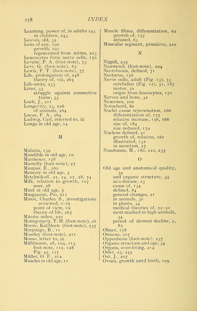 Learning, power of, in adults 243 in children, 243 Leaves, old, 35 Lens of eye, 190 growth, rgr regenerated from retina, 223 Leucocytes form nerve cells, 170 Levene, P. A. (foot-note), 73 Levi, G. (foot-note), 65 Lewis, F. T. (foot-note), 77 Life, prolongation of, 248 theory of, viii, 265 Life-units, 233 Liver, 33 struggle against connective tissue, 33 Loeb, J., 211 Longevity, 23, 226 of animals, 264 Lucas, F. A., 264 Ludwig, Carl, referred to, iii Lungs in old age, 14 M Malaria, 139 Mandible in old age, 10 Marinesco, 178 Martelly (foot-note), 27 Maupas, E., 262 Memory in old age, 5 Metchnikoff, 22, 24, 27, 28, 74 Milk, relation to growth, 107 sour, 28 Mind in old age, 5 Mingazzini, Pio, 211 Minot, Charles S., investigations reviewed, v—ix point of view, vii theory of life, 265 Mitotic mdex, 220 Montgomery, T. H. (foot-note), 26 Moore, Kathleen (foot-note), 237 Morpurgo, B., 11 Moseley (foot-note), 211 Mosso, letter to, iii Miihlmann, 28, 109, 113 foot-note, no, 128 Fig. 45, 127 Miiller, O. F., 212 Muscles in old age, 11 Muscle fibres, differentiation, 62 growth of, 157 striated, 63 Muscular segment, primitive, 220 N Nageli, 235 Nauwerck (foot-note), 204 Necrobiosis, defined, 71 Necturus, 156 Nerve cells, adult (Fig. 13), 53 cerebellar (Fig. 12), 51, 187 motor, 50 origin from leucocytes, 170 Nerves and bone, 32 Neurones, 200 Notochord, 80 Nuclei cause rejuvenation, 166 differentiation of, 175 relative increase, 156, 166 size of, 184 size reduced, 179 Nucleus defined, 41 growth of, relative, 161 illustrated, 132 in secretion, 57 Nussbaum, M., 180, 222, 235 O Old age and anatomical quality, 34 and organic structure, 34 as a disease, 23 cause of, 134 defined, 84 general changes, 21 in animals, 30 in plants, 34 medical theories of, 22—30 most marked in high animals, 34 period of slowest decline, 5, 85 Olmer, 178 Oniscus, 207 Oppenheim (foot-note), 237 Organic structure and age, 34 Organs, over-living, 214 Osier, 23, 245 Ost, J., 207 Ovum, growth until birth, 129