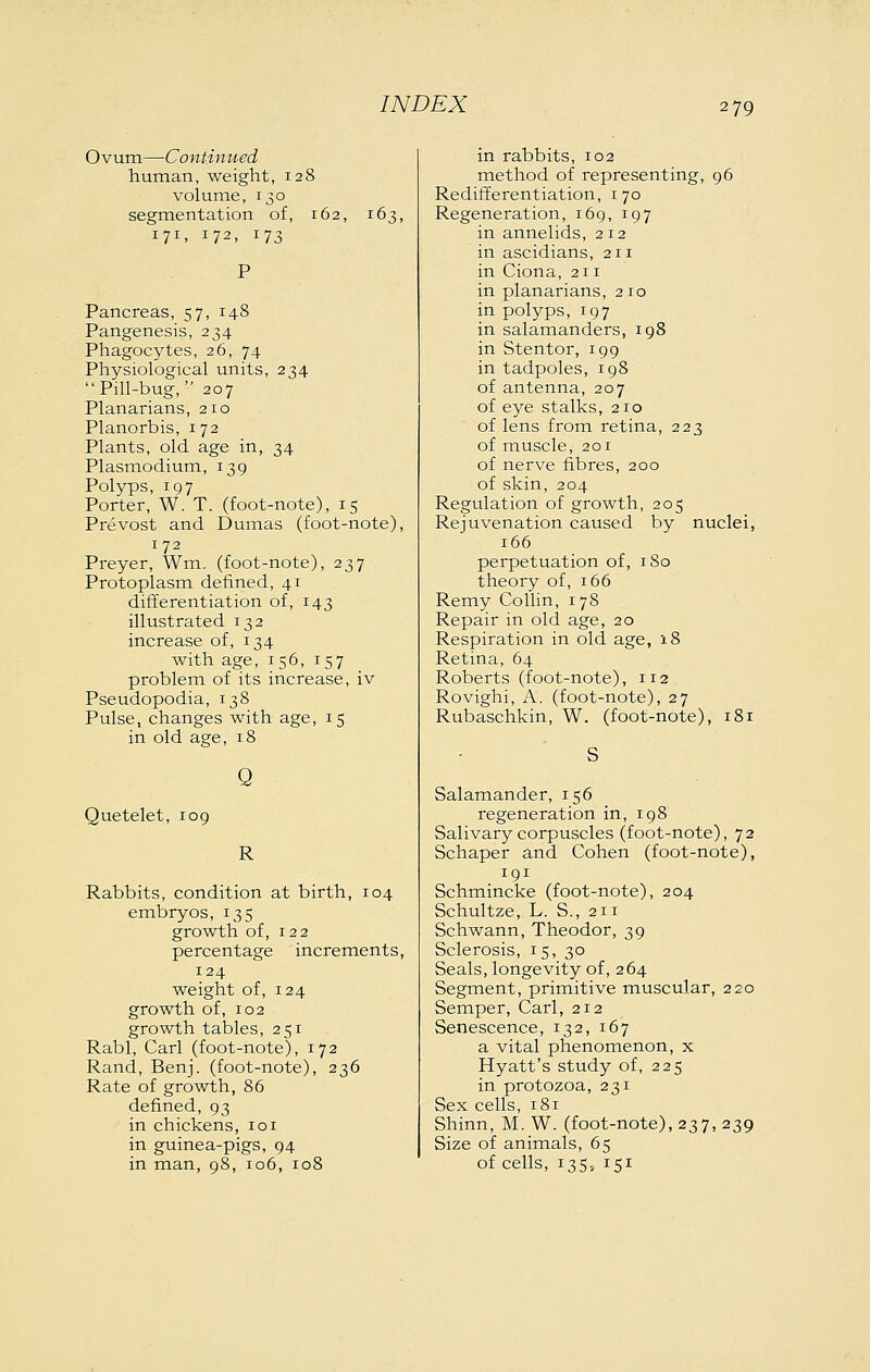 Ovum—Continued human, weight, 128 volumie, 130 segmientation of, 162, 16; 171, 172, 173 Pancreas, 57, 148 Pangenesis, 234 Phagocytes, 26, 74 Physiological units, 234  Pill-bug,  207 Planarians, 210 Planorbis, 172 Plants, old age in, 34 Plasmodium, 139 Polyps, 197 Porter, W. T. (foot-note), 15 Prevost and Dumas (foot-note), 172 Prayer, Wm. (foot-note), 237 Protoplasm defined, 41 differentiation of, 143 illustrated 132 increase of, 134 with age, 156, 157 problem of its increase, iv Pseudopodia, 138 Pulse, changes with age, 15 in old age, 18 Quetelet, 109 Q R Rabbits, condition at birth, 104 embryos, 135 growth of, 122 percentage increments, 124 weight of, 124 growth of, 102 growth tables, 251 Rabl, Carl (foot-note), 172 Rand, Benj. (foot-note), 236 Rate of growth, 86 defined, 93 in chickens, 101 in guinea-pigs, 94 in man, 08, 106, 108 in rabbits, 102 method of representing, 96 Redifferentiation, 170 Regeneration, 169, 197 in annelids, 212 in ascidians, 211 in Ciona, 211 in planarians, 210 in polyps, 197 in salamanders, 198 in Stentor, 199 in tadpoles, 198 of antenna, 207 of eye stalks, 210 of lens from retina, 223 of muscle, 201 of nerve fibres, 200 of skin, 204 Regulation of growth, 205 Rejuvenation caused by nuclei, 166 perpetuation of, 180 theory of, 166 Remy Collin, 178 Repair in old age, 20 Respiration in old age, iS Retina, 64 Roberts (foot-note), 112 Rovighi, A. (foot-note), 27 Rubaschkin, W. (foot-note), 181 Salamander, 156 regeneration in, 198 Salivary corpuscles (foot-note), 72 Schaper and Cohen (foot-note), 191 Schmincke (foot-note), 204 Schultze, L. S., 211 Schwann, Theodor, 39 Sclerosis, 15, 30 Seals, longevity of, 264 Segment, primitive muscular, 220 Semper, Carl, 212 Senescence, 132, 167 a vital phenomenon, x Hyatt's study of, 225 in protozoa, 231 Sex cells, 181 Shinn, M. W. (foot-note), 237, 239 Size of animals, 65 of cells, 135, 151