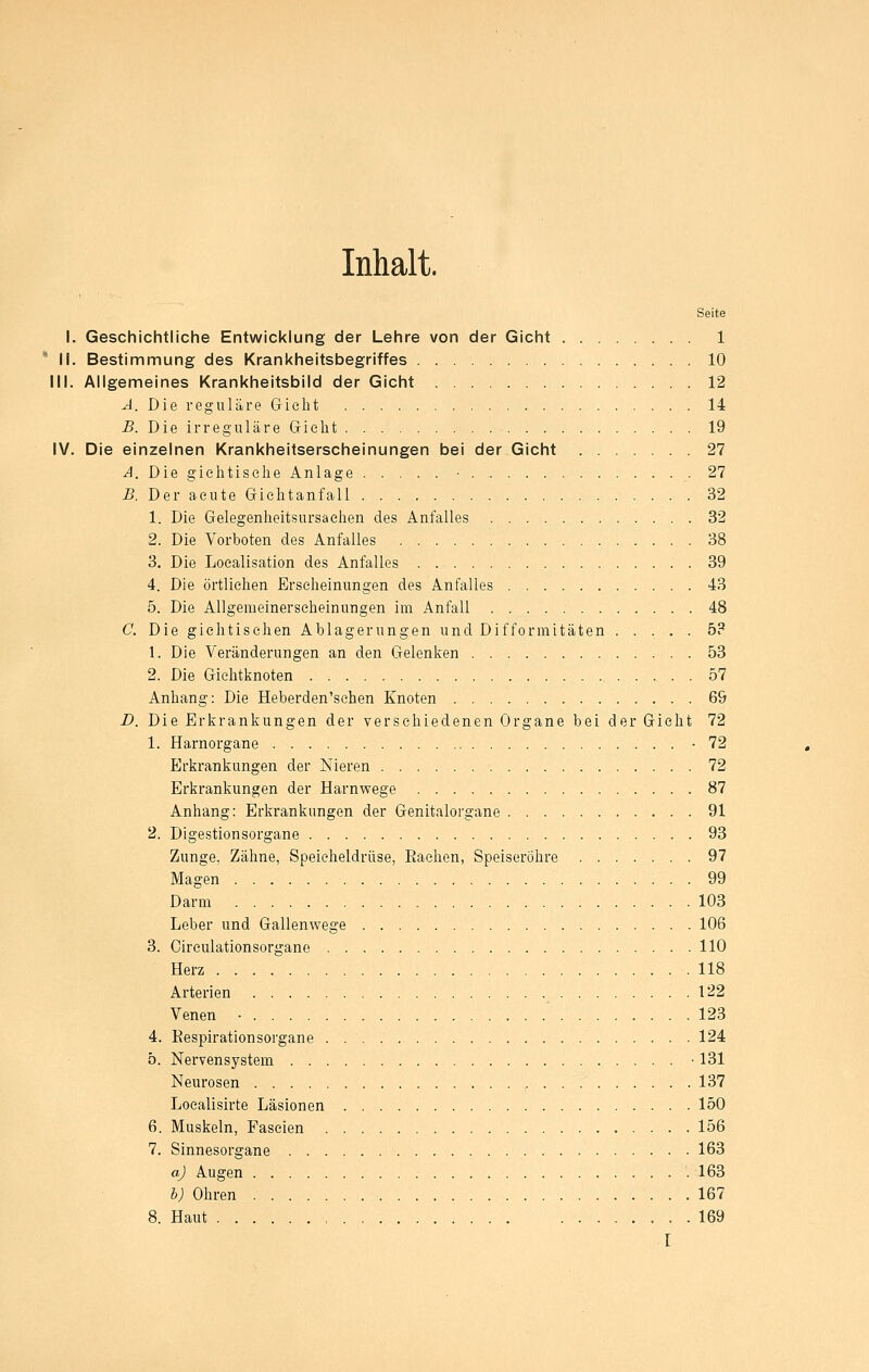 Inhalt. Seite I. Geschichtliche Entwicklung der Lehre von der Gicht 1 ' II. Bestimmung des Krankheitsbegriffes 10 III. Aligemeines Krankheitsbild der Gicht 12 A. Die reguläre Gicht 14 B. Die irreguläre Gieht 19 IV. Die einzelnen Krankheitserscheinungen bei der Gicht 27 A. Die gielitisehe Anlage • 27 B. Der acute Giclitanfall 32 1. Die Gelegenheitsursaclien des Anfalles 32 2. Die Vorboten des Anfalles 38 3. Die Loealisation des Anfalles 39 4. Die örtlichen Erscheinungen des Anfalles 43 5. Die Allgemeinerseheinungen im Anfall 48 C. Die giehtisehen Ablagerungen und Difformitäten ..... 5? 1. Die Veränderungen an den Gelenken 53 2. Die Gichtknoten 57 Anhang: Die Heberden'sehen Knoten 69 D. Die Erkrankungen der verschiedenen Organe bei der Gicht 72 1. Harnorgane -72 Erkrankungen der Nieren 72 Erkrankungen der Harnwege 87 Anhang: Erkrankungen der Genitalorgane 91 2. Digestionsorgane 93 Zunge, Zähne, Speicheldrüse, Rachen, Speiseröhre 97 Magen 99 Darm 103 Leber und Gallenwege 106 3. Circulationsorgane 110 Herz 118 Arterien 122 Venen - ' 123 4. Respirationsorgane 124 0. Nervensystem • 131 Neurosen , 137 Localisirte Läsionen 150 6. Muskeln, Faseien 156 7. Sinnesorgane 163 aj Augen 163 b) Ohren 167 8. Haut 169 I