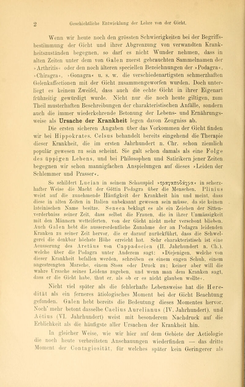 Wenn wir heute noch den grössten Schwierigkeiten bei der Begriflfs- bestiinmung der Gicht und ihrer Abgrenzung von verwandten Krank- heitszuständen begegnen, so darf es nicht Wunder nehmen, dass in alten Zeiten unter dem von Galen zuerst gebrauchten Sammelnamen der »Arthritis« oder den noch älteren speciellen Bezeichnungen der »Podagra«, »Chiragra«. »Gonagra« u, s. w. die verschiedenartigsten schmerzhaften Gelenkafifectionen mit der Gicht zusammengeworfen wurden. Doch unter- liegt es keinem Zweifel, dass auch die echte Gicht in ihrer Eigenart frühzeitig gewürdigt wurde. Nicht nur die noch heute giltigen, zum Theil musterhaften Beschreibungen der charakteristischen Anfälle, sondern auch die immer wiederkehrende Betonung der Lebens- und Ernährungs- weise als Ursache der Krankheit legen davon Zeugniss ab. Die ersten sicheren Angaben über das Vorkommen der Gicht finden wir bei Hippokrates. Celsus behandelt bereits eingehend die Therapie dieser Krankheit, die im ersten Jahrhundert n. Chr. schon ziemlich populär gewesen zu sein scheint. Sie galt schon damals als eine Folge des üppigen Lebens, und bei Philosophen und Satirikern jener Zeiten, begegnen wir schon mannigfachen Anspielungen auf dieses »Leiden der Schlemmer und Prasser«. So schildert Lucian in seinem Schauspiel »TpaYa:ro§d7pa« in scherz- hafter Weise die Macht der Göttin Podagra über die Menschen. Plinius weist auf die zunehmende Häufigkeit der Krankheit hin und meint, dass diese in alten Zeiten in Italien unbekannt gewesen sein müsse, da sie keinen lateinischen Name besitze. Seneca beklagt es als ein Zeichen der Sitten- verderbniss seiner Zeit, dass selbst die Frauen, die in ihrer ünmässigkeit mit den Männern wetteiferten, von der Gicht nicht mehr verschont blieben. Auch Galen hebt die ausserordenthche Zunahme der an Podagra leidenden Kranken zu seiner Zeit hervor, die er darauf zurückführt, dass die Schwel- gerei die denkbar höchste Höhe erreicht hat. Sehr charakteristisch ist eine Aeusserung des Aretäus von Cappadocien (H. Jahrhundert n. Gh.). welche über die Podagra unter Anderem sagt: »Diejenigen, welche von dieser Krankheit befallen werden, schreiben es einem engen Schuh, einem angestrengten Marsche, einem Stoss oder Druck zu; keiner aber wiü die wahre Ursache seines Leidens zugeben, und wenn man dem Kranken sagt, dass er die Gicht habe, thut er, als ob er es nicht glauben wollte«. Nicht viel später als die fehlerhafte Lebensweise hat die Here- dität als ein ferneres ätiologisches Moment bei der Gicht Beachtung gefunden. Galen hebt bereits die Bedeutung dieses Momentes hervor. Noch' mehr betont dasselbe Caelius Aurelianus (IV. Jahrhundert), und Aiitius (VI. Jahrhundert) weist mit besonderem Nachdruck auf die Erblichkeit als die häufigste aller Ursachen der Krankheit hin. In gleicher Weise, wie wir hier auf dem Gebiete der Aetiologie die noch heute verbreiteten Anschauungen wiederfinden — das dritte Moment der Contagiosität, für welches später kein Geringerer als