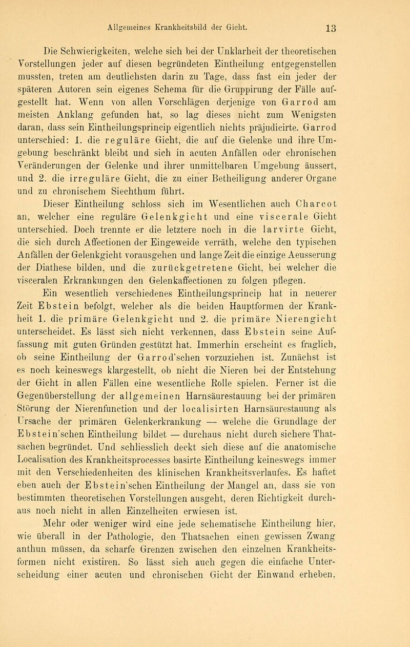 Die Schwierigkeiten, welche sich bei der Unklarheit der theoretischen Vorstellungen jeder auf diesen begründeten Eintheilung entgegenstellen mussten, treten am deutlichsten darin zu Tage, dass fast ein jeder der späteren Autoren sein eigenes Schema für die Gruppirung der Fälle auf- gestellt hat. Wenn von allen Vorschlägen derjenige von Garrod am meisten Anklang gefunden hat, so lag dieses nicht zum Wenigsten daran, dass sein Eintheilungsprincip eigentlich nichts präjudicirte. Garrod unterschied: 1. die reguläre Gicht, die auf die Gelenke und ihre Um- gebung beschränkt bleibt und sich in acuten Anfällen oder chronischen Veränderungen der Gelenke und ihrer unmittelbaren Umgebung äussert, und 2. die irreguläre Gicht, die zu einer Betheihgung anderer Organe und zu chronischem Siechthum führt. Dieser Eintheilung schloss sich im Wesentlichen auch Oharcot an, welcher eine reguläre Gelenkgicht und eine viscerale Gicht unterschied. Doch trennte er die letztere noch in die larvirte Gicht, die sich durch Affectionen der Eingeweide verräth, welche den typischen Anfällen der Gelenkgicht vorausgehen und lange Zeit die einzige Aeusserung der Diathese bilden, und die zurückgetretene Gicht, bei welcher die visceralen Erkrankungen den Gelenkaffectionen zu folgen pflegen. Ein wesentlich verschiedenes Eintheilungsprincip hat in neuerer Zeit Ebstein befolgt, welcher als die beiden Hauptformen der Krank- heit 1. die primäre Gelenkgicht und 2. die primäre Nierengicht unterscheidet. Es lässt sich nicht verkennen, dass Ebstein seine Auf- fassung mit guten Gründen gestützt hat. Immerhin erscheint es fraglich, ob seine Eintheilung der Garrod'schen vorzuziehen ist. Zunächst ist es noch keineswegs klargestellt, ob nicht die Nieren bei der Entstehung der Gicht in allen Fällen eine wesentliche Eolle spielen. Ferner ist die Gegenüberstellung der allgemeinen Harnsäurestauung bei der primären Störung der Nierenfunction und der localisirten Harnsäurestauung als Ursache der primären Gelenkerkrankung — welche die Grundlage der Ebstein'schen Eintheilung bildet — durchaus nicht durch sichere That- sachen begründet. Und schliesslich deckt sich diese auf die anatomische Localisation des Krankheitsprocesses basirte Eintheilung keineswegs immer mit den Verschiedenheiten des klinischen Krankheitsverlaufes. Es haftet eben auch der Ebstein'schen Eintheilung der Mangel an, dass sie von bestimmten theoretischen Vorstellungen ausgeht, deren Eichtigkeit durch- aus noch nicht in allen Einzelheiten erwiesen ist. Mehr oder weniger wird eine jede schematische Eintheilung hier, wie überall in der Pathologie, den Thatsachen einen gewissen Zwang anthun müssen, da scharfe Grenzen zwischen den einzelnen Krankheits- formen nicht existiren. So lässt sich auch gegen die einfache Unter- scheidung einer acuten und chronischen Gicht der Einwand erheben.