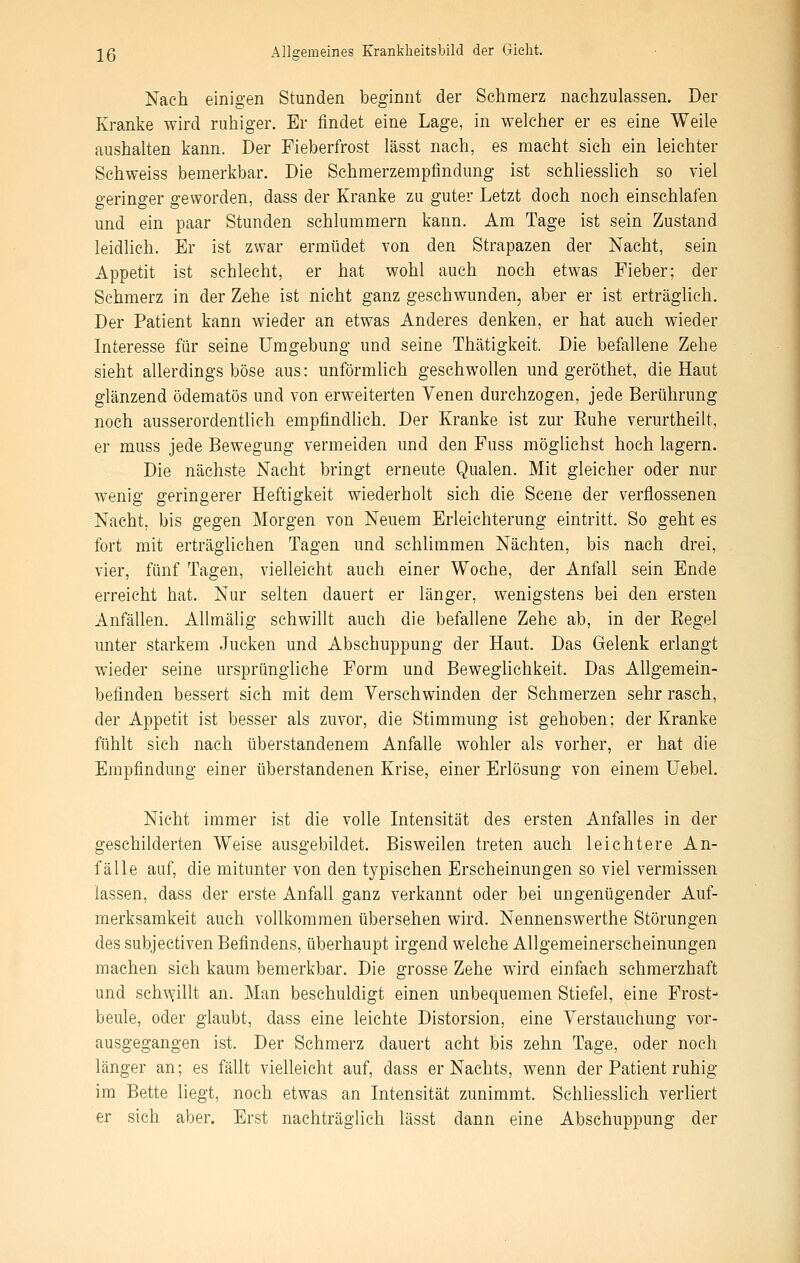 Nach einig-en Stunden beginnt der Schmerz nachzulassen. Der Kranke wird ruhiger. Er findet eine Lage, in welcher er es eine Weile aushalten kann. Der Fieberfrost lässt nach, es macht sich ein leichter Schweiss bemerkbar. Die Schmerzempfindung- ist schliesslich so viel geringer geworden, dass der Kranke zu guter Letzt doch noch einschlafen und ein paar Stunden schlummern kann. Am Tage ist sein Zustand leidlich. Er ist zwar ermüdet von den Strapazen der Nacht, sein Appetit ist schlecht, er hat wohl auch noch etwas Fieber; der Schmerz in der Zehe ist nicht ganz geschwunden, aber er ist erträglich. Der Patient kann wieder an etwas Anderes denken, er hat auch wieder Interesse für seine Umgebung und seine Thätigkeit. Die befallene Zehe sieht allerdings böse aus: unförmlich geschwollen und geröthet, die Haut glänzend ödematös und von erweiterten Venen durchzogen, jede Berührung noch ausserordentlich empfindhch. Der Kranke ist zur Euhe verurtheilt, er muss jede Bewegung vermeiden und den Fuss möglichst hoch lagern. Die nächste Nacht bringt erneute Qualen. Mit gleicher oder nur wenig geringerer Heftigkeit wiederholt sich die Scene der verflossenen Nacht, bis gegen Morgen von Neuem Erleichterung eintritt. So geht es fort mit erträglichen Tagen und schlimmen Nächten, bis nach drei, vier, fünf Tagen, vielleicht auch einer Woche, der Anfall sein Ende erreicht hat. Nur selten dauert er länger, wenigstens bei den ersten Anfällen. Allmälig schwillt auch die befallene Zehe ab, in der Eegel unter starkem Jucken und Abschuppung der Haut. Das Gelenk erlangt wieder seine ursprüngliche Form und Beweghchkeit. Das Allgemein- befinden bessert sich mit dem Verschwinden der Schmerzen sehr rasch, der Appetit ist besser als zuvor, die Stimmung ist gehoben; der Kranke fühlt sich nach überstandenem Anfalle wohler als vorher, er hat die Empfindung einer überstandenen Krise, einer Erlösung von einem Uebel. Nicht immer ist die volle Intensität des ersten Anfalles in der geschilderten Weise ausgebildet. Bisweilen treten auch leichtere An- fälle auf, die mitunter von den typischen Erscheinungen so viel vermissen lassen, dass der erste Anfall ganz verkannt oder bei ungenügender Auf- merksamkeit auch vollkommen übersehen wird. Nennenswerthe Störungen des subjectiven Befindens, überhaupt irgend welche Allgemeinerscheinungen machen sich kaum bemerkbar. Die grosse Zehe wird einfach schmerzhaft und sch^yillt an. Man beschuldigt einen unbequemen Stiefel, eine Frost- beule, oder glaubt, dass eine leichte Distorsion, eine Verstauchung vor- ausgegangen ist. Der Schmerz dauert acht bis zehn Tage, oder noch länger an; es fällt vielleicht auf, dass er Nachts, wenn der Patient ruhig im Bette liegt, noch etwas an Intensität zunimmt. Schliesslich verliert er sich aber. Erst nachträglich lässt dann eine Abschuppung der