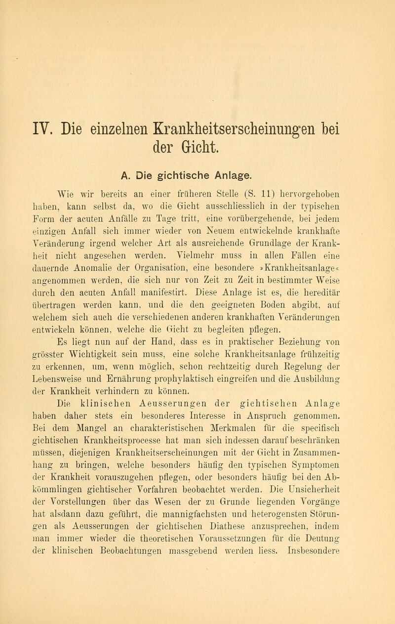 der Gicht. A. Die gichtische Anlage. Wie wir bereits an einer früheren Stelle (S. 11) hervorgehoben haben, kann selbst da, wo die Gicht ausschliesshch in der typischen Form der acuten Anfälle zu Tage tritt, eine vorübergehende, bei jedem einzigen Anfall sich immer wieder von Neuem entwickelnde krankhafte Veränderung irgend welcher Art als ausreichende Grundlage der Krank- heit nicht angesehen werden. Vielmehr muss in allen Fällen eine dauernde Anomalie der Organisation, eine besondere »Krankheitsanlage« angenommen werden, die sich nur von Zeit zu Zeit in bestimmter Weise durch den acuten Anfall manifestirt. Diese Anlage ist es, die hereditär übertragen werden kann, und die den geeigneten Boden abgibt, auf welchem sich auch die verschiedenen anderen krankhaften Veränderungen entwickeln können, welche die Gicht zu begleiten pflegen. Es liegt nun auf der Hand, dass es in praktischer Beziehung von grösster Wichtigkeit sein muss, eine solche Krankheitsanlage frühzeitig zu erkennen, um, wenn möglich, schon rechtzeitig durch Eegelung der Lebensweise und Ernährung prophylaktisch eingreifen und die Ausbildung der Krankheit verhindern zu können. Die klinischen Aeusserungen der gichtisehen Anlage haben daher stets ein besonderes Interesse in Anspruch genommen. Bei dem Mangel an charakteristischen Merkmalen für die specifisch gichtisehen Krankheitsprocesse hat man sich indessen darauf beschränken müssen, diejenigen Krankheitserscheinungen mit der Gicht in Zusammen- hang zu bringen, welche besonders häufig den typischen Symptomen der Krankheit vorauszugehen pflegen, oder besonders häufig bei den Ab- kömmlingen gichtischer Vorfahren beobachtet werden. Die Unsicherheit der VorsteHungen über das Wesen der zu Grunde liegenden Vorgänge hat alsdann dazu geführt, die mannigfachsten und heterogensten Störun- gen als Aeusserungen der gichtischen Diathese anzusprechen, indem man immer wieder die theoretischen Voraussetzungen für die Deutung der klinischen Beobachtuno-en masso-ebend werden liess. Insbesondere