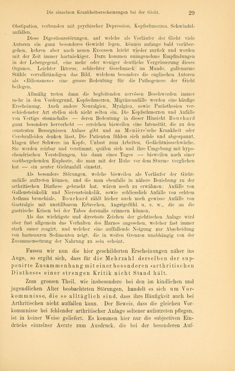 Obstipation, verbunden mit psychisclier Depression, Kopfschmerzen, Schwindel- anfällen. Diese Digestionsstörimgen, auf welche als Yorläufer der Gicht viele Autoren ein ganz besonderes Gewicht legen, können anfangs bald vorüber- gehen, kehren aber nach neuen Excessen leicht wieder zurück und werden mit der Zeit immer hartnäckiger. Dazu kommen unangenehme Empfindungen in der Lebergegend, eine mehr oder weniger deutliche Vergrösserung dieses Organes. Leichter Ikterus, schlechter Geschmack im Munde, gallenarme Stühle vervollständigen das Bild, welchem besonders die englischen Autoren als »Eiliousness« eine grosse Bedeutung für die Pathogenese der Gicht beilegen. AUmälig treten dann die begleitenden nervösen Beschwerden immer mehr in den A^ordergrund. Kopfschmerzen, Migräneanfälle werden eine häufige Erseheinang. Auch andere Neuralgien, Myalgien, sowie Parästhesien ver- schiedenster Art stellen sich nicht selten ein. Die Kopfschmerzen und Anfälle von Vertigo stomachalis — deren Bedeutung in dieser Hinsicht Bouchard ganz besonders hervorhebt — erreichen bisweilen eine Intensität, die zu den ernstesten Besorgnissen Anlass gibt und an Meniere'sche Krankheit oder Cerebralleiden denken lässt. Die Patienten fühlen sich müde und abgespannt, klagen über Schwere im Kopfe, Unlust zum Arbeiten, Gedächtnissschwäche. Sie werden reizbar und verstimmt, quälen sich und ihre Umgebung mit hypo- chondrischen Vorstellungen, bis dann eines Tages — bisweilen nach einer vorübergehenden Euphorie, die man mit der Euhe vor dem Sturme verglichen hat — ein acuter Gichtanfall einsetzt. Als besondere Störungen, welche bisweilen als Vorläufer der Gicht- anfälle auftreten können, und die man ebenfalls in nähere Beziehung zu der arthritischen Diathese gebracht hat, wären noch zu erwähnen: Anfälle von Gallensteinkolik und Nierensteinkolik, sowie schliesslich Anfälle von echtem Asthma bronchiale. Bouchard zählt hieher auch noch gewisse Anfälle von Gastralgie mit unstillbarem Erbrechen, Angstgefühl, u. s. w., die an die gastrische Krisen bei der Tabes dorsualis erinnern können. Als das wichtigste und directeste Zeichen der gichtisehen Anlage wird aber fast allgemein das Verhalten des Harnes angesehen, welcher fast immer stark sauer reagirt, und welcher eine auffallende Neigung zur Abscheidung von harnsauren Sedimenten zeigt, die in weiten Grenzen unabhängig von der Zusammensetzung der Nahrung zu sein scheint. Fassen wir nun die hier geschilderten Erscheinungen näher ins Auge, so ergibt sich, dass für die Mehrzahl derselben der sup- ponirte Zusammenhang mit einer besonderen »arthritischen Diathese« einer strengen Kritik nicht Stand hält. Zum grossen Theil, wie insbesondere bei den im kindlichen und jugendUchen Alter beobachteten Störungen, handelt es sich um Vor- kommnisse, die so alltäglich sind, dass ihre Häufigkeit auch bei Arthritischen nicht auffallen kann. Der Beweis, dass die gleichen Vor- kommnisse bei fehlender arthritischer Anlage seltener aufzutreten pflegen, ist in keiner Weise gehefert. Es kommen hier nur die subjectiven Ein- drücke einzelner Aerzte zum Ausdruck, die bei der besonderen Auf-