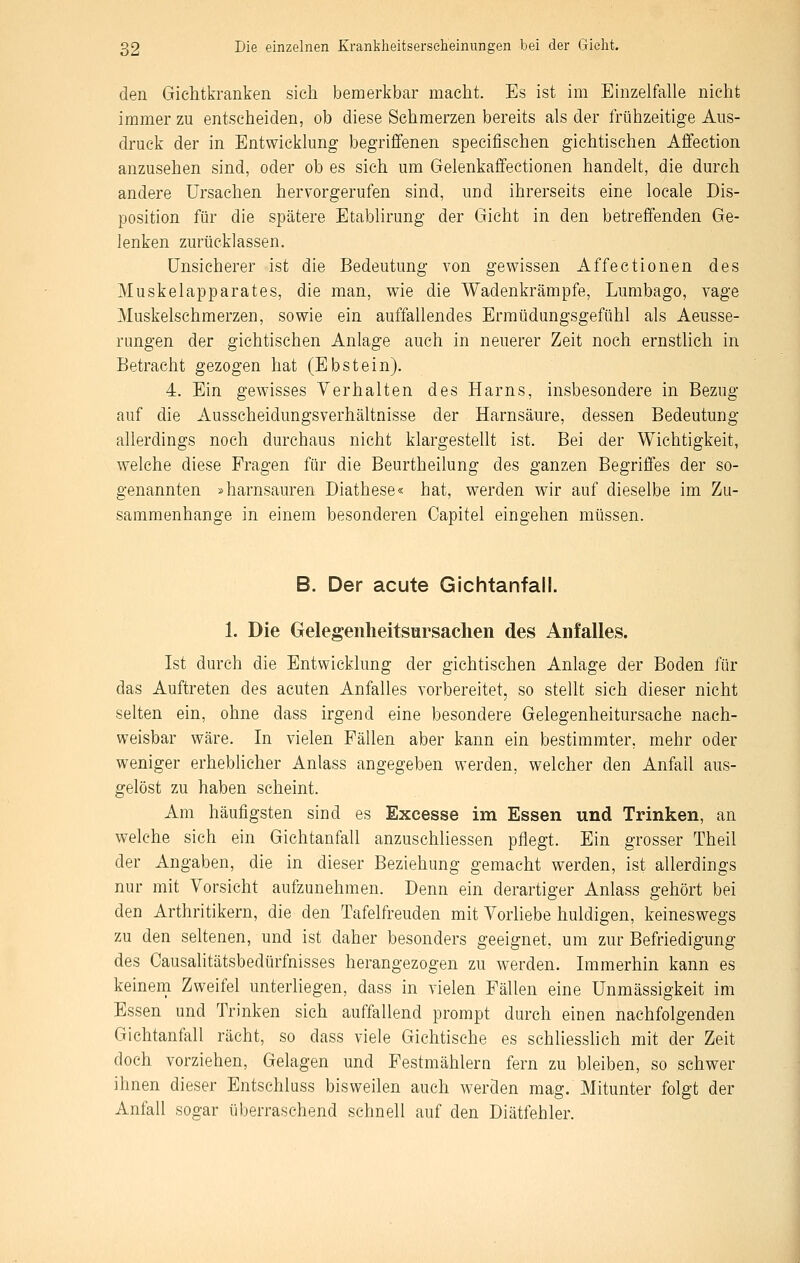 den Gichtkranken sich bemerkbar macht. Es ist im Einzelfalle nicht immerzu entscheiden, ob diese Schmerzen bereits als der frühzeitige Aus- druck der in Entwicklung begriffenen specifischen gichtischen Affection anzusehen sind, oder ob es sich um Gelenkaifectionen handelt, die durch andere Ursachen hervorgerufen sind, und ihrerseits eine loeale Dis- position für die spätere Etablirung der Gicht in den betreffenden Ge- lenken zurücklassen. Unsicherer ist die Bedeutung von gewissen Affectionen des Muskelapparates, die man, wie die Wadenkrämpfe, Lumbago, vage Muskelschmerzen, sowie ein auffallendes Ermüdungsgefühl als Aeusse- rungen der gichtischen Anlage auch in neuerer Zeit noch ernstlich in Betracht gezogen hat (Ebstein). 4. Ein gewisses Verhalten des Harns, insbesondere in Bezug auf die Ausscheidungsverhältnisse der Harnsäure, dessen Bedeutung allerdings noch durchaus nicht klargesteht ist. Bei der Wichtigkeit, welche diese Fragen für die Beurtheilung des ganzen Begriffes der so- genannten »harnsauren Diathese« hat, werden wir auf dieselbe im Zu- sammenhange in einem besonderen Capitel eingehen müssen. B. Der acute Gichtanfall. 1. Die Gelegenlieitsursachen des Anfalles. Ist durch die Entwicklung der gichtischen Anlage der Boden für das Auftreten des acuten Anfalles vorbereitet, so stellt sich dieser nicht selten ein, ohne dass irgend eine besondere Gelegenheitursache nach- weisbar wäre. In vielen Fällen aber kann ein bestimmter, mehr oder weniger erheblicher Anlass angegeben werden, welcher den Anfall aus- gelöst zu haben scheint. Am häufigsten sind es Excesse im Essen und Trinken, an welche sich ein Gichtanfall anzuschliessen pflegt. Ein grosser Theil der Angaben, die in dieser Beziehung gemacht werden, ist allerdings nur mit Vorsicht aufzunehmen. Denn ein derartiger Anlass gehört bei den Arthritikern, die den Tafelfreuden mit Vorliebe huldigen, keineswegs zu den seltenen, und ist daher besonders geeignet, um zur Befriedigung des Causalitätsbedürfnisses herangezogen zu werden. Immerhin kann es keinem Zweifel unterliegen, dass in vielen Fällen eine Unmässigkeit im Essen und Trinken sich auffallend prompt durch einen nachfolgenden Gichtanfall rächt, so dass viele Gichtische es schliesshch mit der Zeit doch vorziehen, Gelagen und Festmählern fern zu bleiben, so schwer ihnen dieser Entschluss bisweilen auch werden mag. Mitunter folgt der Anfall sogar überraschend schnell auf den Diätfehler.