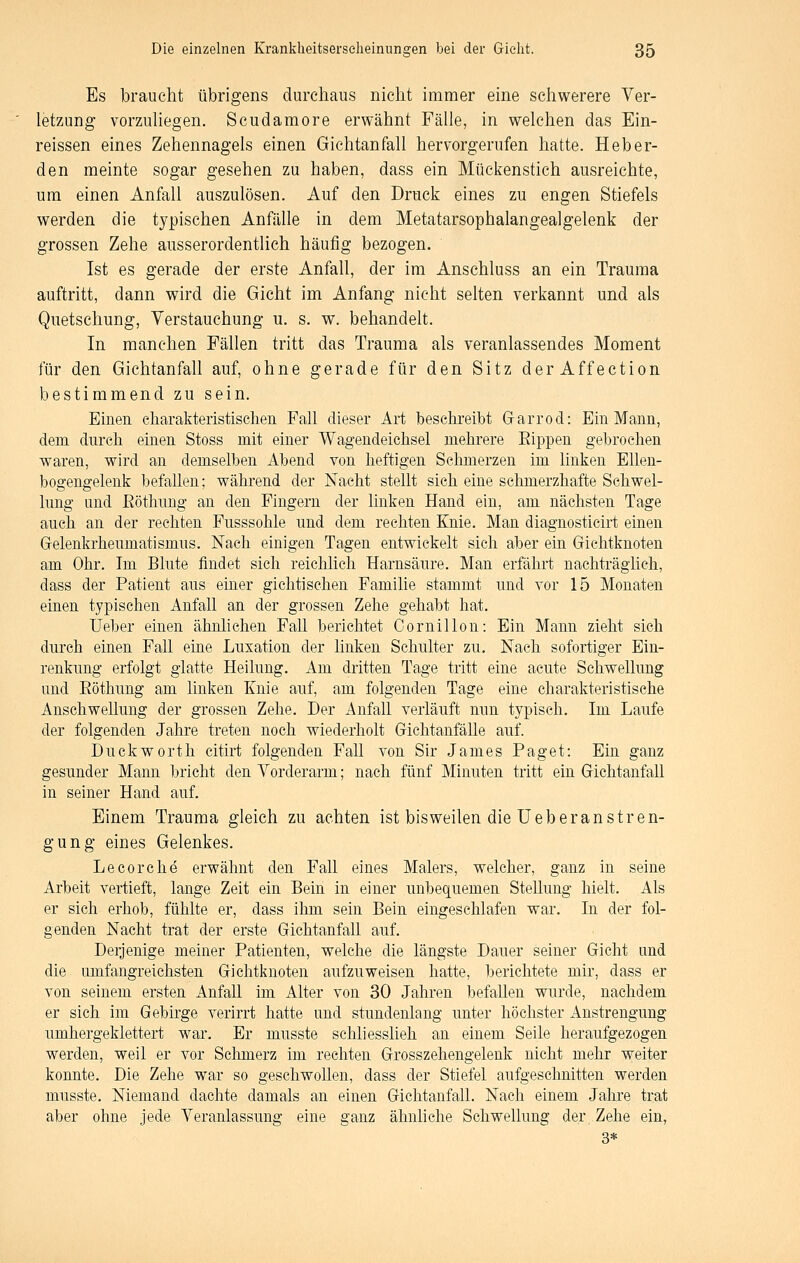 Es braucht übrigens durchaus nicht immer eine schwerere Ver- letzung vorzuhegen. Scudamore erwähnt Fälle, in welchen das Ein- reissen eines Zehennagels einen Gichtanfall hervorgerufen hatte. Heb er- den meinte sogar gesehen zu haben, dass ein Mückenstich ausreichte, um einen Anfall auszulösen. Auf den Druck eines zu engen Stiefels werden die typischen Anfälle in dem Metatarsophalangealgelenk der grossen Zehe ausserordentlich häufig bezogen. Ist es gerade der erste Anfall, der im Anschluss an ein Trauma auftritt, dann wird die Gicht im Anfang nicht selten verkannt und als Quetschung, Verstauchung u. s. w. behandelt. In manchen Fällen tritt das Trauma als veranlassendes Moment für den Gichtanfall auf, ohne gerade für den Sitz der Affection bestimmend zu sein. Einen charakteristischen Fall dieser Art beschreibt Gfarrod: Ein Mann, dem durch einen Stoss mit einer Wagendeichsel mehrere Eippen gebrochen waren, wird an demselben Abend von heftigen Sehmerzen im linken Ellen- bogengelenk befallen; während der Nacht stellt sich eine schmerzhafte Schwel- lung und Eöthung an den Fingern der linken Hand ein, am nächsten Tage auch an der rechten Fusssohle und dem rechten Knie. Man diagnosticirt einen Grelenkrheumatismus. Nach einigen Tagen entwickelt sich aber ein Gichtknoten am Ohr. Im Blute findet sich reichlich Harnsäure. Man erfährt nachträglich, dass der Patient aus einer gichtischen Familie stammt und vor 15 Monaten einen typischen Anfall an der grossen Zehe gehabt hat. üeber einen ähnlichen Fall berichtet Cornillon: Ein Mann zieht sich durch einen Fall eine Luxation der linken Schulter zu. Nach sofortiger Ein- renkung erfolgt glatte Heilung. Am dritten Tage tritt eine acute Schwellung und Eöthung am linken Knie auf, am folgenden Tage eine charakteristische Anschwellung der grossen Zehe. Der Anfall verläuft nnn typisch. Im Laufe der folgenden Jahre treten noch wiederholt GichtanfäUe auf. Duckworth citirt folgenden FaU von Sir James Paget: Ein ganz gesunder Mann bricht den Vorderarm; nach fünf Minuten tritt ein Gichtanfall in seiner Hand auf. Einem Trauma gleich zu achten ist bisweilen die üeber an stren- gung eines Gelenkes. Lecorche erwähnt den Fall eines Malers, welcher, ganz in seine Arbeit vertieft, lange Zeit ein Bein in einer unbequemen Stellung hielt. Als er sich erhob, fühlte er, dass ihm sein Bein eingeschlafen war. In der fol- genden Nacht trat der erste Gichtanfall auf. Derjenige meiner Patienten, welche die längste Dauer seiner Gicht und die umfangreichsten Gichtknoten aufzuweisen hatte, berichtete mir, dass er von seinem ersten Anfall im Alter von 30 Jahren befallen wurde, nachdem er sich im Gebirge verirrt hatte und stundenlang unter höchster Anstrengung umhergeklettert war. Er musste schliesslieh an einem Seile heraufgezogen werden, weil er vor Schmerz im rechten Grosszehengelenk nicht mehr weiter konnte. Die Zehe war so geschwollen, dass der Stiefel aufgeschnitten werden musste. Niemand dachte damals an einen Gichtanfall. Nach einem Jahre trat aber ohne jede Veranlassung eine ganz ähnliche Schwellung der Zehe ein, 3*