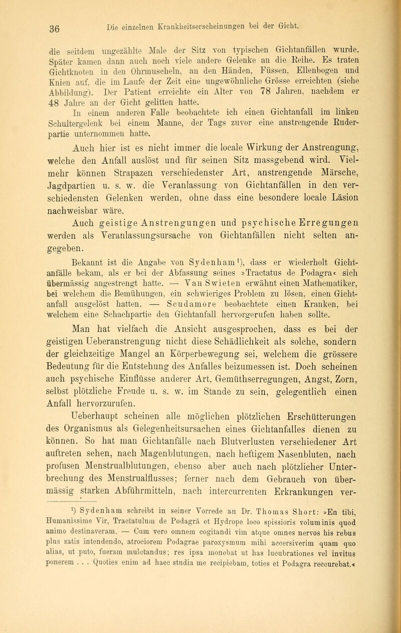 die seitdem ungezählte Male der Sitz Ton typischen Grichtanfallen wurde. Später kamen dann auch noch viele andere Gelenke an die Eeihe. Es traten Grichtknoten in den Ohiinuscheln, an den Händen, Füssen, Ellenbogen und Eüien auf, die im Laufe der Zeit eine ungewöhnliche Grösse erreichten (siehe Abbildung). Der Patient erreichte ein Alter von 78 Jahren, nachdem er 48 Jahre an der Gicht gelitten hatte. In einem anderen Falle beobachtete ich einen Gichtanfall im linken Schultergelenk bei einem Manne, der Tags zuvor eine anstrengende Euder- partie unternommen hatte. Auch hier ist es nicht immer die locale Wirkung- der Anstrengung, welche den Anfall auslöst und für seinen Sitz massgebend wird. Viel- mehr können Strapazen verschiedenster Art, anstrengende Märsche, Jagdpartien u. s. w. die Veranlassung von Gicbtanfällen in den ver- schiedensten Gelenken werden, ohne dass eine besondere locale Läsion nachweisbar wäre. Auch geistige Anstrengungen und psychische Erregungen werden als Veranlassungsursacbe von Gichtanfällen nicht selten an- gegeben. Bekannt ist die Angabe von Sydenham^), dass er wiederholt Gieht- anfälle bekam, als er bei der Abfassung seines »Traetatus de Podagra« sich übermässig angestrengt hatte. — Van Swieten erwähnt einen Mathematiker, bei welchem die Bemühungen, ein schwieriges Problem zu lösen, einen Gicht- anfaU ausgelöst hatten. — Scudamore beobachtete einen Eranken, bei welchem eine Schachpartie den Gichtanfall hervorgerufen haben sollte. Man hat vielfach die Ansicht ausgesprochen, dass es bei der geistigen üeberanstrengung nicht diese Schädlichkeit als solche, sondern der gleichzeitige Mangel an Körperbewegung sei, welchem die grössere Bedeutung für die Entstehung des Anfalles beizumessen ist. Doch scheinen auch psychische Einflüsse anderer Art, Gemüthserregungen, Angst, Zorn, selbst plötzliche Freude u. s. w. im Stande zu sein, gelegentlich einen Anfall hervorzurufen. Ueberhaupt scheinen alle möglichen plötzlichen Erschütterungen des Organismus als Gelegenheitsursachen eines Gichtanfalles dienen zu können. So hat man Gichtanfälle nach Blutverlusten verschiedener Art auftreten sehen, nach Magenblutungen, nach heftigem Nasenbluten, nach profusen Menstrualblutungen, ebenso aber auch nach plötzlicher Unter- brechung des Menstrualflusses; ferner nach dem Gebrauch von über- mässig starken Abführmitteln, nach intercurrenten Erkrankungen ver- 1) Sydenliam schreibt in seiner Vorrede an Dr. Tliomas Short: »En tibi, Humanissime Vir, Traetatuluin de Podagra et Hydrope loeo spissioris voluminis quod animo destinaveram. — Cum vero omnera eogitandi vim atque omnes nervös his rebus plus satis intendendo, atroeiorem Podagrae paroxysmum mihi aceersiverim quam quo alias, ut puto, fueram mulctandus; res ipsa monebat ut has lueubrationes vel invitus ponerera . . . Quoties enim ad haee studia me recipiebam, toties et Podagra reeeurebat.«