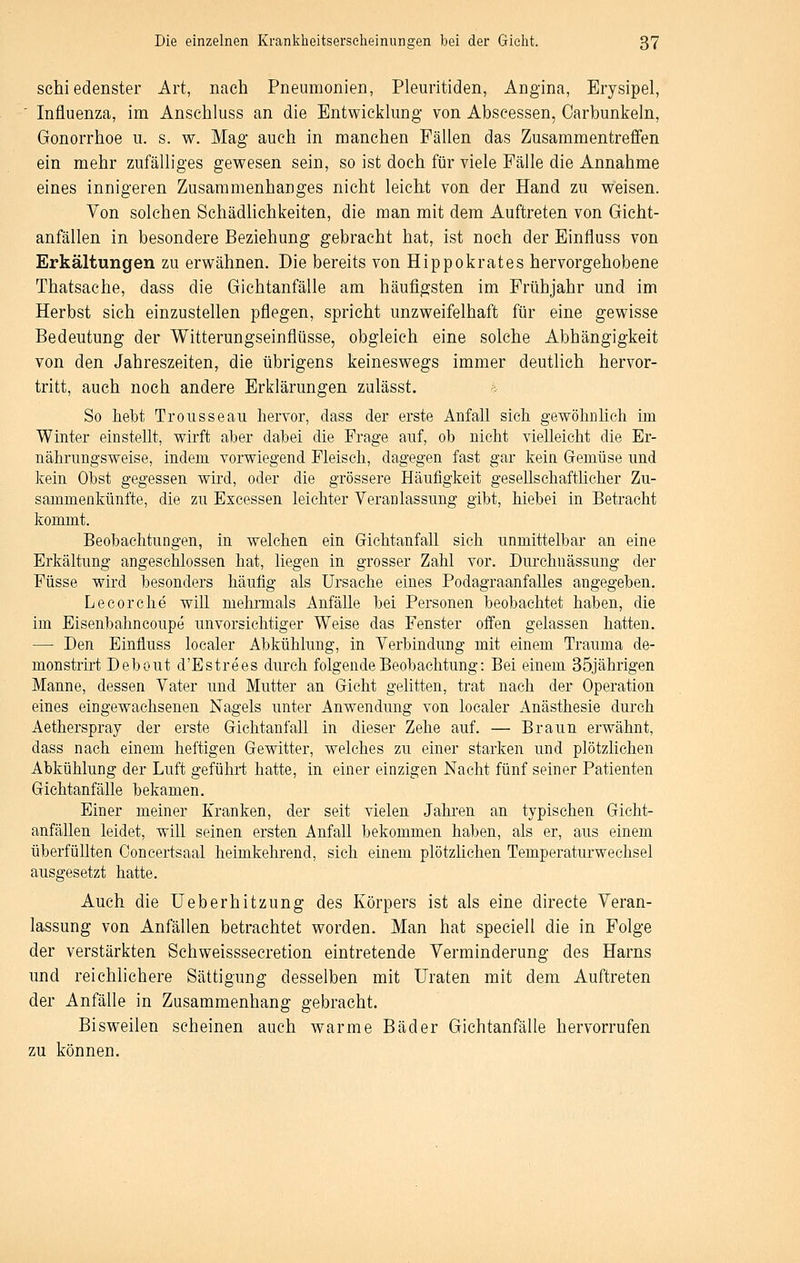 schiedenster Art, nach Pneumonien, Pleuritiden, Angina, Erysipel, ' Influenza, im Anschluss an die Entwicklung von Abscessen, Carbunkeln, Gonorrhoe u. s. w. Mag auch in manchen Fällen das Zusammentreffen ein mehr zufälliges gewesen sein, so ist doch für viele Fälle die Annahme eines innigeren Zusammenhanges nicht leicht von der Hand zu weisen. Von solchen Schädlichkeiten, die man mit dem Auftreten von Gicht- anfällen in besondere Beziehung gebracht hat, ist noch der Einfluss von Erkältungen zu erwähnen. Die bereits von Hippokrates hervorgehobene Thatsache, dass die Gichtanfälle am häufigsten im Frühjahr und im Herbst sich einzustellen pflegen, spricht unzweifelhaft für eine gewisse Bedeutung der Witterungseinflüsse, obgleich eine solche Abhängigkeit von den Jahreszeiten, die übrigens keineswegs immer deutlich hervor- tritt, auch noch andere Erklärungen zulässt. So hebt Trousseau hervor, dass der erste Anfall sich gewölinhch im Winter einstellt, wirft aber dabei die Frage auf, ob nicht vielleicht die Er- nährungsweise, indem vorwiegend Fleisch, dagegen fast gar kein Gemüse und kein Obst gegessen wird, oder die grössere Häufigkeit gesellschaftlicher Zu- sammenkünfte, die zu Escessen leichter Veranlassung gibt, hiebet in Betracht kommt. Beobachtungen, in welchen ein Gichtanfall sich unmittelbar an eine Erkältung angeschlossen hat, liegen in grosser Zahl vor. Durchnässung der Füsse wird besonders häufig als Ursache eines Podagraanfalles angegeben. Le cor che will mehrmals Anfälle bei Personen beobachtet haben, die im Eisenbahncoupe unvorsichtiger Weise das Fenster offen gelassen hatten. — Den Einfluss localer Abkühlung, in Verbindung mit einem Trauma de- monstrirt Debout d'Estrees durch folgende Beobachtung: Bei einem 35jährigen Manne, dessen Vater und Mutter an Gicht gelitten, trat nach der Operation eines eingewachsenen Nagels unter Anwendung von localer Anästhesie durch Aetherspray der erste Gichtanfall in dieser Zehe auf. — Braun erwähnt, dass nach einem heftigen Gewitter, welches zu einer starken und plötzlichen Abkühlung der Luft geführt hatte, in einer einzigen Nacht fünf seiner Patienten Gichtanfälle bekamen. Einer meiner Kranken, der seit vielen Jahren an typischen Gicht- anfällen leidet, will seinen ersten Anfall bekommen haben, als er, aus einem überfüllten Concertsaal heimkehrend, sich einem plötzlichen Temperaturwechsel ausgesetzt hatte. Auch die Ueberhitzung des Körpers ist als eine directe Veran- lassung von Anfällen betrachtet worden. Man hat speciell die in Folge der verstärkten Schweisssecretion eintretende Verminderung des Harns und reichlichere Sättigung desselben mit Uraten mit dem Auftreten der Anfälle in Zusammenhang gebracht. Bisweilen scheinen auch warme Bäder Gichtanfälle hervorrufen zu können.