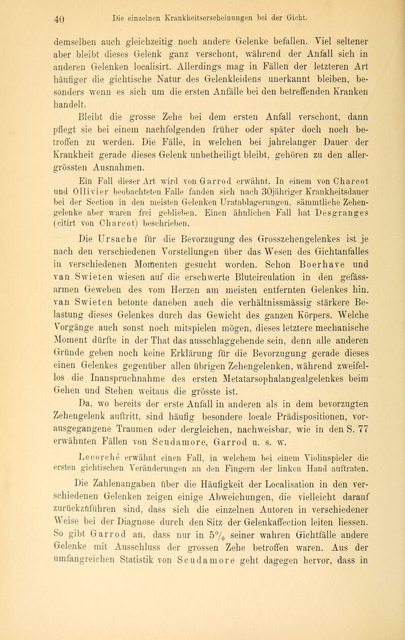 demselben auch gleichzeitig noch andere Gelenke befallen. Viel seltener aber bleibt dieses Gelenk ganz verschont, während der Anfall sich in anderen Gelenken loealisirt. Allerdings mag in Fällen der letzteren Art häufiger die giehtische Natur des Gelenkleidens unerkannt bleiben, be- sonders wenn es sich um die ersten Anfälle bei den betreffenden Kranken handelt. Bleibt die grosse Zehe bei dem ersten Anfall verschont, dann pflegt sie bei einem nachfolgenden früher oder später doch noch be- troffen zu werden. Die Fälle, in welchen bei jahrelanger Dauer der Krankheit gerade dieses Gelenk unbetheiligt bleibt, gehören zu den aller- grössten Ausnahmen. Ein Fall dieser Art wird von Garrod erwähnt. In einem von Charcot und Ollivier beobachteten Falle fanden sich nach SOjähriger Krankheitsdauer bei der Seetion in den meisten Gelenken Uratablagerungen, sämmtliche Zehen- gelenke aber waren frei geblieben. Einen ähnlichen Fah hat Desgranges (citht von Charcot) beschrieben. Die Ursache für die Bevorzugung des Grosszehengelenkes ist je nach den verschiedenen Vorstellungen über das Wesen des Gichtanfalles in verschiedenen Momenten gesucht worden. Schon Boerhave und van Swieten wiesen auf die erschwerte Blutcirculation in den gefäss- armen Geweben des vom Herzen am meisten entfernten Gelenkes hin. van Swieten betonte daneben auch die verhältnissmässig stärkere Be- lastung dieses Gelenkes durch das Gewicht des ganzen Körpers. Welche Vorgänge auch sonst noch mitspielen mögen, dieses letztere mechanische Moment dürfte in der That das ausschlaggebende sein, denn alle anderen Gründe geben noch keine Erklärung für die Bevorzugung gerade dieses einen Gelenkes gegenüber allen übrigen Zehengelenken, während zweifel- los die Inanspruchnahme des ersten Metatarsophalangealgelenkes beim Gehen und Stehen weitaus die grösste ist. Da, wo bereits der erste Anfall in anderen als in dem bevorzugten Zehengelenk auftritt, sind häufig besondere locale Prädispositionen, vor- ausgegangene Traumen oder dergleichen, nachweisbar, wie in den S. 77 erwähnten Fällen von Scudamore, Garrod u. s. w. Lecorche erwähnt einen Fall, in welchem bei einem Violinspieler die ersten gichtischen Veränderungen an den Fingern der hnken Hand auftraten. Die Zahlenangaben über die Häufigkeit der Loealisation in den ver- schiedenen Gelenken zeigen einige Abweichungen, die vielleicht darauf zurückzuführen sind, dass sieh die einzelnen Autoren in verschiedener Weise bei der Diagnose durch den Sitz der Gelenkaffection leiten Hessen. So gibt Garrod an, dass nur in 57o seiner wahren Gichtfälle andere Gelenke mit Ausschluss der grossen Zehe betroffen waren. Aus der umfangreichen Statistik von Scudamore geht dagegen hervor, dass in