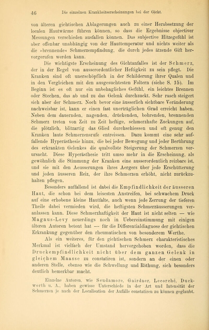 von älteren gichtischen Ablagerungen auch zu einer Herabsetzung der l.oealen Hautwärme führen können, so dass die Ergebnisse objectiver Messungen verschieden ausfallen können. Das subjective Hitzegefühl ist aber offenbar unabhängig von der Hauttemperatur und nichts weiter als die »brennende« Schmerzempfindung, die durch jedes ätzende Gift her- vorgerufen werden kann. Die wichtigste Erscheinung des Gichtanfalles ist der Schmerz, der in der Eegel von ausserordentlicher Heftigkeit zu sein pflegt. Die Kranken sind oft unerschöpflich in der Schilderung ihrer Qualen und in den Vergleichen mit den ausgesuchtesten Foltern (siehe S. 15). Im Beginn ist es oft nur ein unbehagliches Gefühl, ein leichtes Brennen oder Stechen, das ab und zu das Gelenk durchzuckt. Sehr rasch steigert sich aber der Schmerz, Noch bevor eine äusserlich sichtbare Veränderung nachweisbar ist, kann er einen fast unerträglichen Grad erreicht haben. Neben dem dauernden, nagenden, drückenden, bohrenden, brennenden Schmerz treten von Zeit zu Zeit heftige, schmerzhafte Zuckungen auf, die plötzlich, blitzartig das GHed durchschiessen und oft genug den Kranken laute Schmerzensrufe entreissen. Dazu kommt eine sehr auf- fallende Hyperästhesie hinzu, die bei jeder Bewegung und jeder Berührung des erkrankten Gelenkes die qualvollste Steigerung der Schmerzen ver- ursacht. Diese Hyperästhesie tritt umso mehr in die Erscheinung, als gewöhnlich die Stimmung der Kranken eine ausserordentUch reizbare ist, und sie mit den Aeusserungen ihres Aergers über jede Erschütterung und jeden äusseren Eeiz, der ihre Schmerzen erhöht, nicht zurückzu- halten pflegen. Besonders auffallend ist dabei die Empfindlichkeit der äusseren Haut, die schon bei dem leisesten Anstreifen, bei schwachem Druck auf eine erhobene kleine Hautfalte, auch wenn jede Zerrung der tieferen Theile dabei vermieden wird, die heftigsten Schmerzäusserungen ver- anlassen kann. Diese Schmerzhaftigkeit der Haut ist nicht selten — wie Magnus-Levy neuerdings noch in Uebereinstimmung mit einigen älteren Autoren betont hat — für die Differentialdiagnose der giehtischen Erkrankung gegenüber den rheumatischen von besonderem Werthe, Als ein weiteres, für den giehtischen Schmerz charakteristisches Merkmal ist vielfach der Umstand hervorgehoben worden, dass die Druckempfindlichkeit nicht über dem ganzen Gelenk in gleichem Maasse zu constatiren ist, sondern an der einen oder anderen Stelle, ebenso wie die Schwellung und Eöthung, sich besonders deutlich bemerkbar macht. Einzelne Autoren, wie Scudamore, Grairdner, Leeorche, Duck- worth u. A., haben gewisse Unterschiede in der Art und Intensität der Schmerzen je nach der Locahsation der Anfälle constatiren zu können geglaubt.